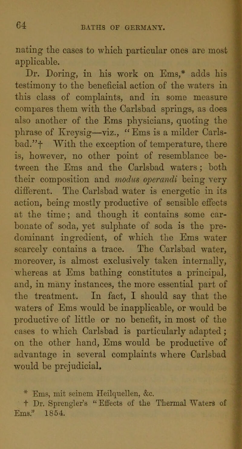 nating the cases to which particular ones are most applicable. Dr. Doring, in his work on Ems,* adds his testimony to the beneficial action of the waters in this class of complaints, and in some measure compares them with the Carlsbad springs, as does also another of the Ems physicians, quoting the phrase of Kreysig—viz., “ Ems is a milder Carls- bad.”! With the exception of temperature, there is, however, no other point of resemblance be- tween the Eras and the Carlsbad waters; both their composition and modus operandi being very different. The Carlsbad water is energetic in its action, being mostl}7 productive of sensible effects at the time; and though it contains some car- bonate of soda, yet sulphate of soda is the pre- dominant ingredient, of which the Ems water scarcely contains a trace. The Carlsbad water, moreover, is almost exclusively taken internally, whereas at Ems bathing constitutes a principal, and, in many instances, the more essential part of the treatment. In fact, I should say that the waters of Ems would he inapplicable, or would be productive of little or no benefit, in most of the cases to which Carlsbad is particularly adapted; on the other hand, Ems would be productive of advantage in several complaints where Carlsbad would he prejudicial. * Ems, mit seinem Heilquellen, &c. t Dr. Sprengler’s “Effects of the Thermal Waters of Ems.” 1854. ''