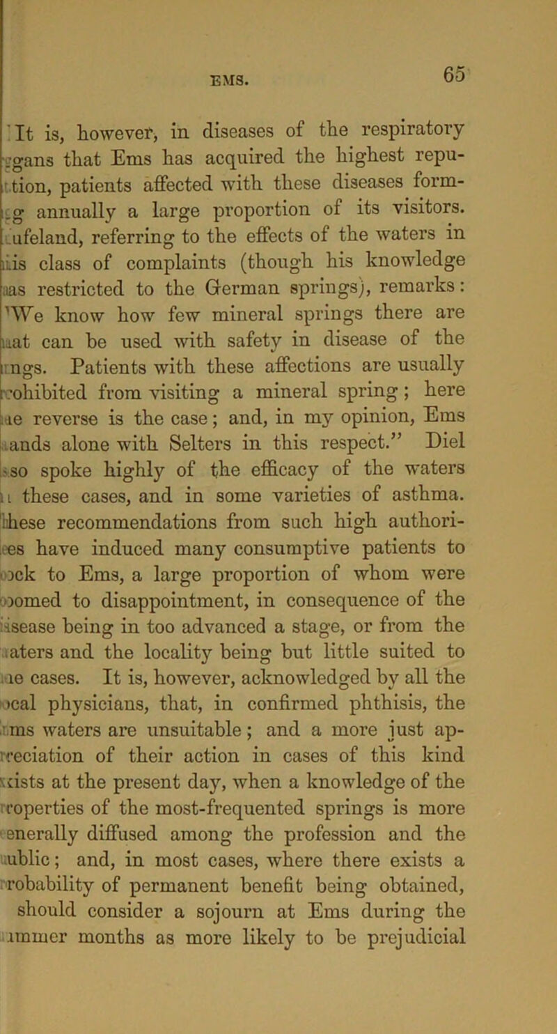 It is, however, in diseases of the respiratory ,-gans that Ems has acquired the highest repu- ' tion, patients affected with these diseases form- _g annually a large proportion of its visitors, ufeland, referring to the effects of the waters in liis class of complaints (though his knowledge aas restricted to the German springs), remarks: ’We know how few mineral springs there are mat can be used with safety in disease of the .ngs. Patients with these affections are usually prohibited from visiting a mineral spring; here :.ie reverse is the case; and, in my opinion, Ems ands alone with Selters in this respect.” Diel •so spoke highly of the efficacy of the waters n these cases, and in some varieties of asthma, ihese recommendations from such high authori- zes have induced many consumptive patients to • :>ck to Ems, a large proportion of whom were ■oomed to disappointment, in consequence of the ■•isease being in too advanced a stage, or from the aters and the locality being but little suited to le cases. It is, however, acknowledged by all the •cal physicians, that, in confirmed phthisis, the : ms waters are unsuitable; and a more just ap- preciation of their action in cases of this kind uiste at the present day, when a knowledge of the roperties of the most-frequented springs is more enerally diffused among the profession and the ublic; and, in most cases, where there exists a robability of permanent benefit being obtained, should consider a sojourn at Ems during the imrner months as more likely to be prejudicial