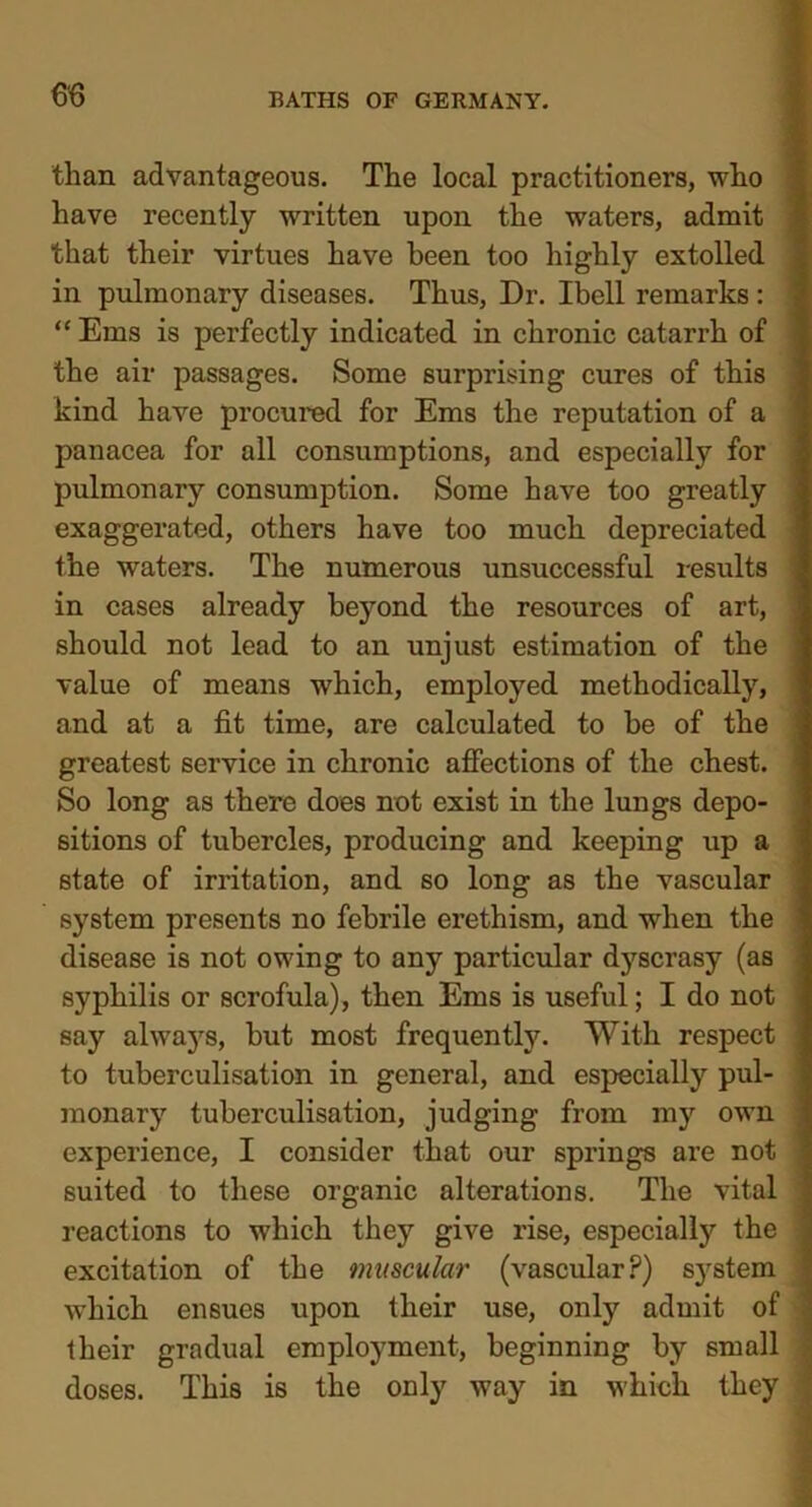 than advantageous. The local practitioners, who have recently written upon the waters, admit that their virtues have been too highly extolled in pulmonary diseases. Thus, Dr. Ibell remarks : “ Ems is perfectly indicated in chronic catarrh of the air passages. Some surprising cures of this kind have procured for Ems the reputation of a panacea for all consumptions, and especially for pulmonary consumption. Some have too greatly exaggerated, others have too much depreciated the waters. The numerous unsuccessful results in cases already beyond the resources of art, should not lead to an unjust estimation of the value of means which, employed methodically, and at a fit time, are calculated to be of the greatest service in chronic affections of the chest. So long as there does not exist in the lungs depo- sitions of tubercles, producing and keeping up a state of irritation, and so long as the vascular system presents no febrile erethism, and when the disease is not owing to any particular dyscrasy (as syphilis or scrofula), then Ems is useful; I do not say always, but most frequently. With respect to tuberculisation in general, and especially pul- monary tuberculisation, judging from my own experience, I consider that our springs are not suited to these organic alterations. The vital reactions to which they give rise, especially the excitation of the muscular (vascular?) sj^stem wThich ensues upon their use, only admit of their gradual employment, beginning by small doses. This is the only way in which they