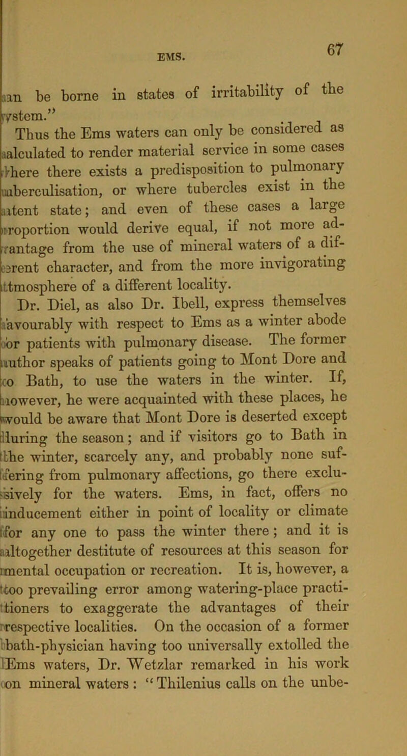 aan be borne in states of irritability of tbe ystem.” Thus the Ems waters can only be considered as calculated to render material service in some cases Vhere there exists a predisposition to pulmonar\ inberculisation, or where tubercles exist in the intent state; and even of these cases a large proportion would derive equal, if not more ad- vantage from the use of mineral waters of a dif- ferent character, and from the more invigorating itmosphere of a different locality. Dr. Diel, as also Dr. Ibell, express themselves avourably with respect to Ems as a winter abode or patients with pulmonary disease. The former nutlior speaks of patients going to Mont Dore and co Bath, to use the waters in the winter. If, nowever, he were acquainted with these places, he would be aware that Mont Dore is deserted except during the season; and if visitors go to Batb in itbe winter, scarcely any, and probably none suf- fering from pulmonary affections, go there exclu- sively for the waters. Ems, in fact, offers no inducement either in point of locality or climate for any one to pass the winter there ; and it is altogether destitute of resources at this season for imental occupation or recreation. It is, however, a 'too prevailing error among watering-place practi- ' tioners to exaggerate the advantages of their respective localities. On the occasion of a former bath-physician having too universally extolled the lEms waters, Dr. Wetzlar remarked in his work ion mineral waters : “ Thilenius calls on the unbe-
