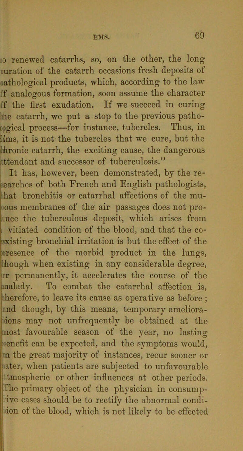 od renewed catarrhs, so, on the other, the long miration of the catarrh occasions fresh deposits of .athological products, which, according to the law :f analogous formation, soon assume the character if the first exudation. If we succeed in curing hhe catarrh, we put a stop to the previous patho- logical process—for instance, tubercles. Thus, in vims, it is not the tubercles that we cure, but the bhronic catarrh, the exciting cause, the dangerous tttendant and successor of tuberculosis.” It has, however, been demonstrated, by the re- earches of both French and English pathologists, hat bronchitis or catarrhal affections of the mu- ous membranes of the. air passages does not pro- uce the tuberculous deposit, which arises from vitiated condition of the blood, and that the co- existing bronchial irritation is but the effect of the presence of the morbid product in the lungs, hhough when existing in any considerable degree, rr permanently, it accelerates the course of the aaalady. To combat the catarrhal affection is, herefore, to leave its cause as operative as before ; end though, by this means, temporary ameliora- ions may not unfrequently be obtained at the most favourable season of the year, no lasting •eenefit can be expected, and the symptoms would, m the great majority of instances, recur sooner or ater, when patients are subjected to unfavourable tmospheric or other influences at other periods, fhe primary object of the physician in consump- tive cases should be to rectify the abnormal condi- ion of the blood, which is not likely to be effected