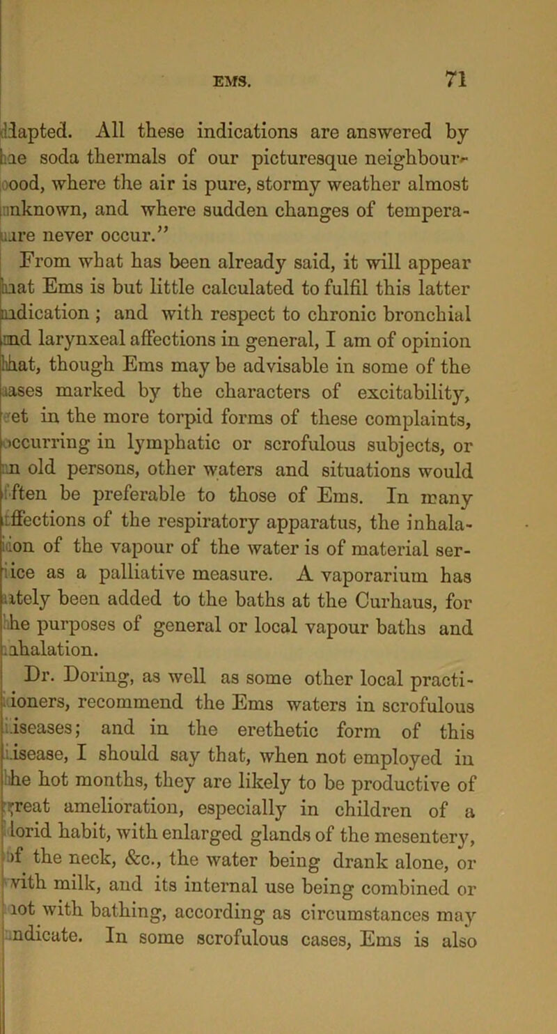 adapted. All these indications are answered by Lie soda thermals of our picturesque neighbourh- ood, where the air is pure, stormy weather almost ! inknown, and where sudden changes of tempera- ture never occur.” From what has been already said, it will appear bat Ems is but little calculated to fulfil this latter indication ; and with respect to chronic bronchial md larynxeal affections in general, I am of opinion hhat, though Ems may be advisable in some of the ;tases marked by the characters of excitability, et in the more torpid forms of these complaints, occurring in lymphatic or scrofulous subjects, or m old persons, other waters and situations would often be preferable to those of Ems. In many itffections of the respiratory apparatus, the inhala- idon of the vapour of the water is of material ser- iice as a palliative measure. A vaporarium has ntely been added to the baths at the Curhaus, for :he purposes of general or local vapour baths and .ahalation. Dr. Doring, as well as some other local practi- ioners, recommend the Ems waters in scrofulous diseases; and in the erethetic form of this i-isease, I should say that, when not employed in bhe hot months, they are likely to be productive of great amelioration, especially in children of a lorid habit, with enlarged glands of the mesenter}', : >f the neck, See., the water being drank alone, or vith milk, and its internal use being combined or lot with bathing, according as circumstances may .ndicate. In some scrofulous cases, Ems is also