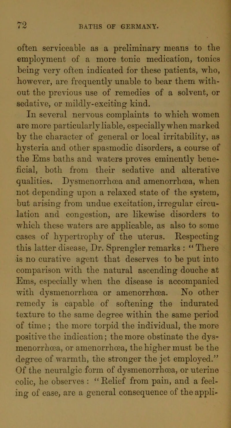 often serviceable as a preliminary means to tlie employment of a more tonic medication, tonics being very often indicated for these patients, who, however, are frequently unable to bear them with- out the previous use of remedies of a solvent, or sedative, or mildly-exciting kind. In several nervous complaints to which women are more particularly liable, especially when marked by the character of general or local irritability, as hysteria and other spasmodic disorders, a course of the Ems baths and waters proves eminently bene- ficial, both from their sedative and alterative qualities. Dysmenorrhcea and amenorrhcea, when not depending upon a relaxed state of the system, but arising from undue excitation, irregular circu- lation and congestion, are likewise disorders to which these waters are applicable, as also to some cases of hypertrophy of the uterus. Respecting this latter disease, Dr. Sprengler remarks : “ There is no curative agent that deserves to be put into comparison with the natural ascending douche at Ems, especially when the disease is accompanied with dysmenorrhcea or amenorrhcea. No other remedy is capable of softening the indurated texture to the same degree within the same period of time ; the more torpid the individual, the more positive the indication; the more obstinate the dys- menorrkoca, or amenorrhcea, the higher must be the degree of warmth, the stronger the jet employed.” Of the neuralgic form of dysmenorrhcea, or uterine colic, he observes : “ Relief from pain, and a feel- ing of ease, are a general consequence of the appli-