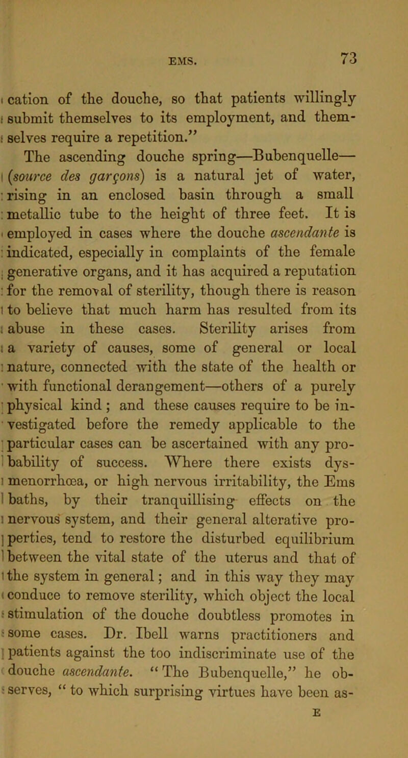 i cation of the douche, so that patients willingly i submit themselves to its employment, and them- i selves require a repetition.” The ascending douche spring—Bubenquelle— i (source des gargons) is a natural jet of water, : rising in an enclosed basin through a small : metallic tube to the height of three feet. It is . employed in cases where the douche ascendante is : indicated, especially in complaints of the female . generative organs, and it has acquired a reputation : for the removal of sterility, though there is reason i to believe that much harm has resulted from its . abuse in these cases. Sterility arises from i a variety of causes, some of general or local : nature, connected with the state of the health or ■ with functional derangement—others of a purely physical kind ; and these causes require to be in- vestigated before the remedy applicable to the particular cases can be ascertained with any pro- bability of success. Where there exists dys- i menorrhoea, or high nervous irritability, the Ems 1 baths, by their tranquillising effects on the i nervous system, and their general alterative pro- ] perties, tend to restore the disturbed equilibrium 1 between the vital state of the uterus and that of t the system in general; and in this way they may (conduce to remove sterility, which object the local ■ stimulation of the douche doubtless promotes in s some cases. Dr. Ibell warns practitioners and I patients against the too indiscriminate use of the douche ascendante. “ The Bubenquelle,” he ob- - serves, “ to which surprising virtues have been as- E