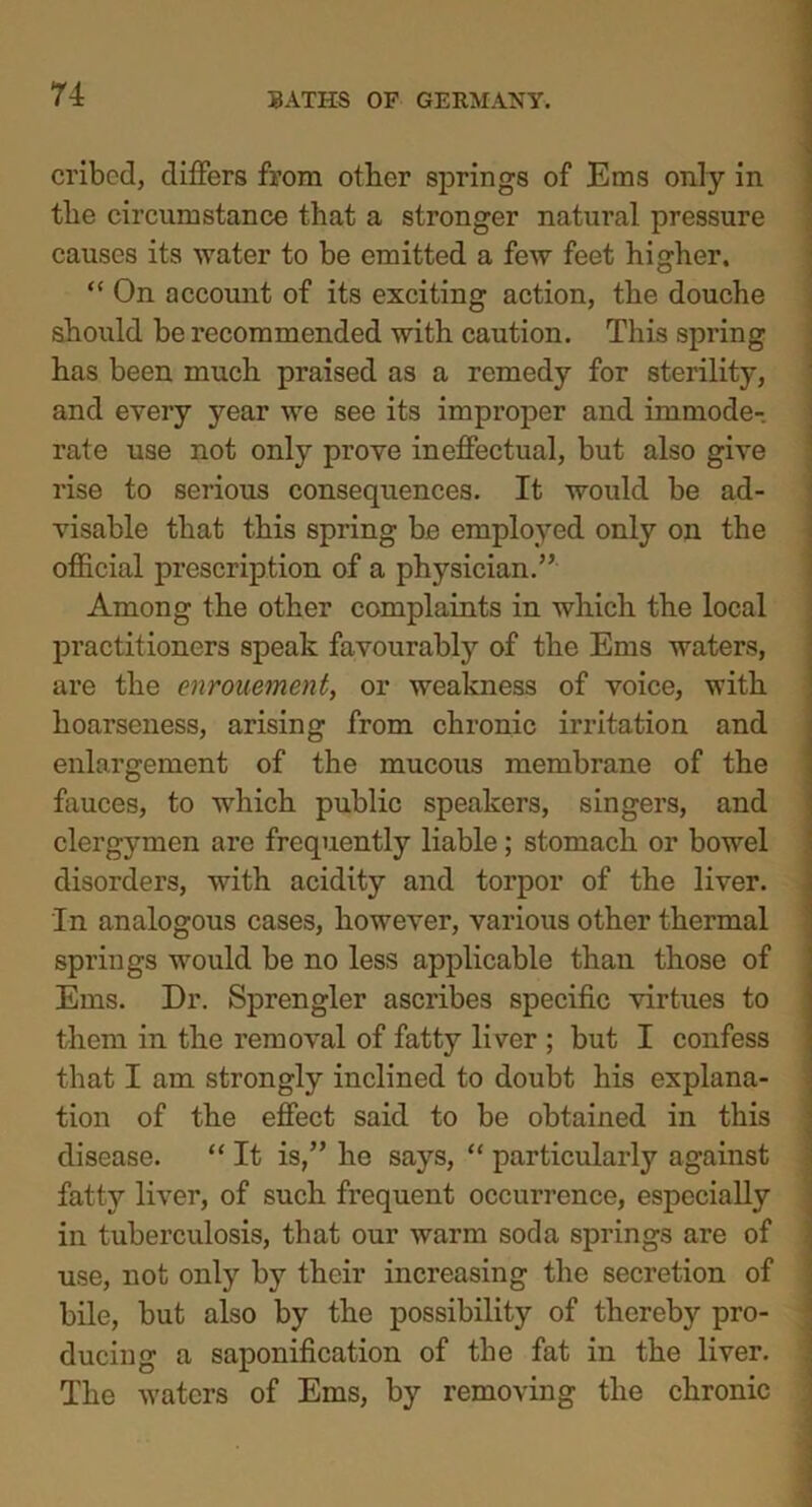 cribed, differs from other springs of Ems only in the circumstance that a stronger natural pressure causes its water to be emitted a few feet higher. “ On account of its exciting action, the douche should be recommended with caution. This spring has been much praised as a remedy for sterility, and every year we see its improper and immode- rate use not only prove ineffectual, but also give rise to serious consequences. It would be ad- visable that this spring be employed only on the official prescription of a physician.” Among the other complaints in which the local practitioners speak favourably of the Ems waters, are the enrouement, or weakness of voice, with hoarseness, arising from chronic irritation and enlargement of the mucous membrane of the fauces, to which public speakers, singers, and clergymen are frequently liable; stomach or bowel disorders, with acidity and torpor of the liver. In analogous cases, however, various other thermal springs would be no less applicable than those of Ems. Dr. Sprengler ascribes specific virtues to them in the removal of fatty liver ; but I confess that I am strongly inclined to doubt his explana- tion of the effect said to be obtained in this disease. “ It is,” he says, “ particularly against fatty liver, of such frequent occurrence, especially in tuberculosis, that our warm soda springs are of use, not only by their increasing the secretion of bile, but also by the possibility of thereby pro- ducing a saponification of the fat in the liver. The w'atcrs of Ems, by removing the chronic