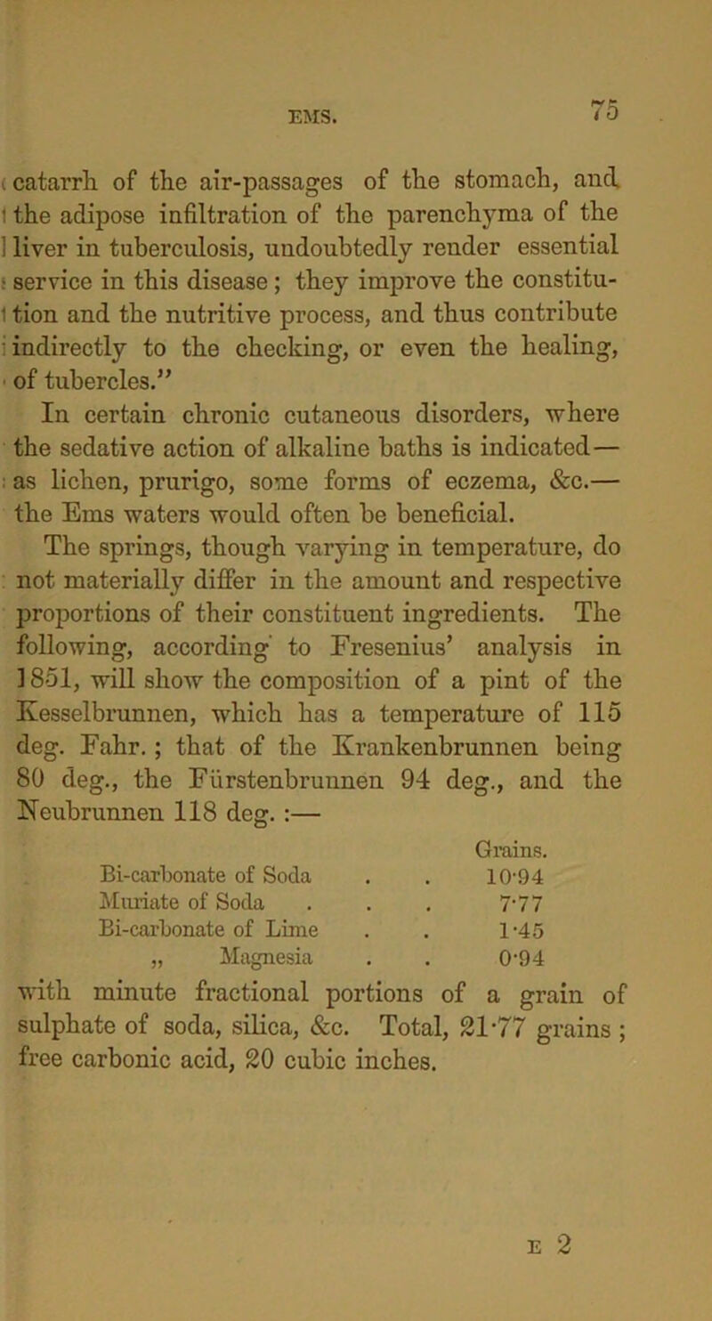 . catarrh of the air-passages of the stomach, and i the adipose infiltration of the parenchyma of the i liver in tuberculosis, undoubtedly render essential - service in this disease; they improve the constitu- i tion and the nutritive process, and thus contribute indirectly to the checking, or even the healing, of tubercles.” In certain chronic cutaneous disorders, where the sedative action of alkaline baths is indicated— as lichen, prurigo, some forms of eczema, &c.— the Ems waters would often be beneficial. The springs, though varying in temperature, do not materially differ in the amount and respective proportions of their constituent ingredients. The following, according to Fresenius’ analysis in 1851, will show the composition of a pint of the Ivesselbrunnen, which has a temperature of 115 deg. Fahr.; that of the Krankenbrunnen being 80 deg., the Fiirstenbrunnen 94 deg., and the Neubrunnen 118 deg. :— sulphate of soda, silica, &c. Total, 21-77 grains ; free carbonic acid, 20 cubic inches. Bi-carbonate of Lime „ Magnesia with minute fractional Bi-carbonate of Soda Muriate of Soda Grains. 10-94 7-77 1-45 0-94 portions of a grain of