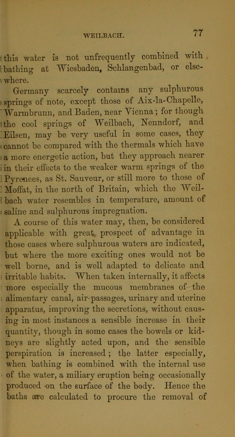 : tliis water is not unfrequently combined with bathing at Wiesbaden, Schlangenbad, or else- where. Germany scarcely contains any sulphurous ; springs of note, except those of Aix-la-Chapelle, 'Warmbrunn, and Baden, near Vienna; for though tthe cool springs of Weilbach, Nenndorf, and iEilsen, may be very useful in some cases, they i cannot be compared with the thermals which have . a more energetic action, but they approach nearer i in their effects to the weaker warm springs of the i Pyrenees, as St. Sauveur, or still more to those of ’ Moffat, in the north of Britain, which the Weil- i bach water resembles in temperature, amount of : saline and sulphurous impregnation. A course of this water may, then, be considered applicable with great prospect of advantage in those cases where sulphurous waters are indicated, but where the more exciting ones would not be well borne, and is well adapted to delicate and irritable habits. When taken internally, it affects more especially the mucous membranes of the alimentary canal, air-passages, urinary and uterine apparatus, improving the secretions, without caus- ing in most instances a sensible increase in their quantity, though in some cases the bowels or kid- neys are slightly acted upon, and the sensible perspiration is increased; the latter especially, when bathing is combined with the internal use of the water, a miliary eruption being occasionally produced on the surface of the body. Hence the baths are calculated to procure the removal of