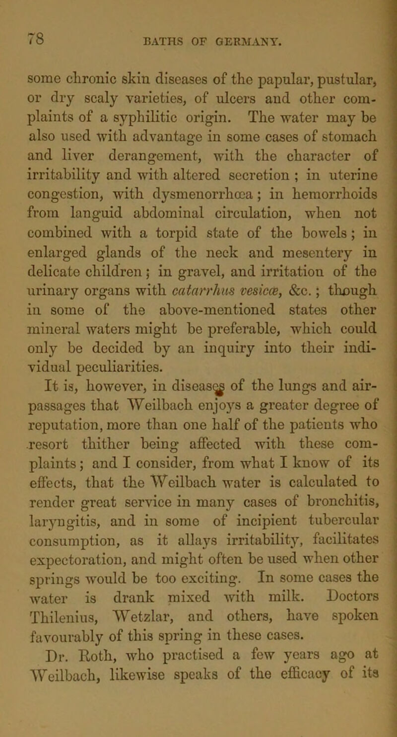 some chronic skin diseases of the papular, pustular, or dry scaly varieties, of ulcers and other com- plaints of a syphilitic origin. The -water may be also used with advantage in some cases of stomach and liver derangement, with the character of irritability and with altered secretion ; in uterine congestion, with dysmenorrhoca ; in hemorrhoids from languid abdominal circulation, when not combined with a torpid state of the bowels; in enlarged glands of the neck and mesentery in delicate children; in gravel, and irritation of the urinary organs with catarrhus vesicce, &c.; though in some of the above-mentioned states other mineral waters might be preferable, which could only be decided by an inquiry into their indi- vidual peculiarities. It is, however, in disease of the lungs and air- passages that Weilbach enjoj's a greater degree of reputation, more than one half of the patients who resort thither being affected with these com- plaints ; and I consider, from what I know of its effects, that the Weilbach water is calculated to render great service in many cases of bronchitis, laryngitis, and in some of incipient tubercular consumption, as it allays irritability, facilitates expectoration, and might often be used when other springs would be too exciting. In some cases the water is drank mixed with milk. Doctors Thilenius, Wetzlar, and others, have spoken favourably of this spring in these cases. Dr. Roth, who practised a few years ago at Weilbach, likewise speaks of the efficacy of its