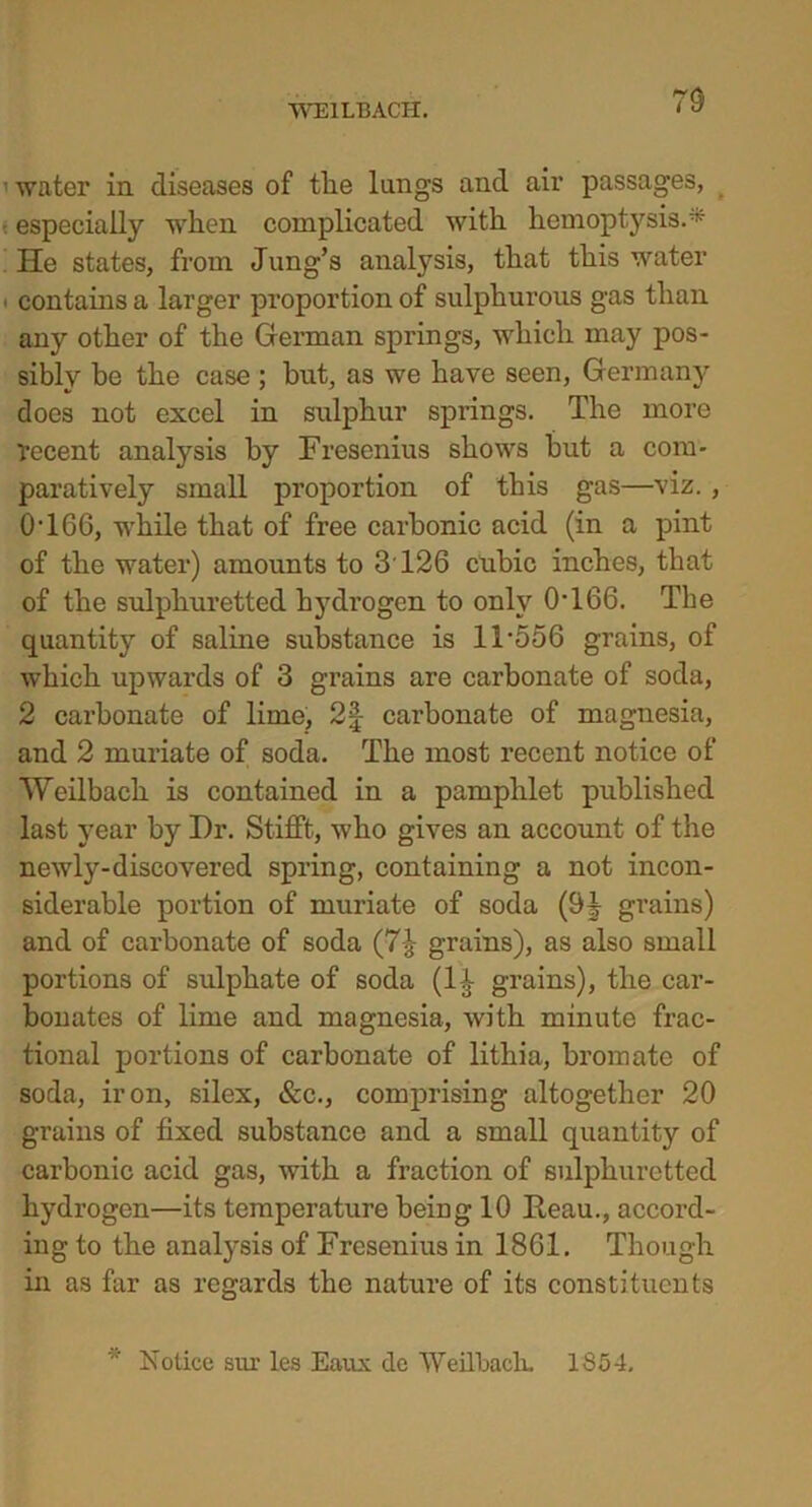 70 water in diseases of the lungs and air passages, especially when complicated with hemoptysis.- He states, from Jung’s analysis, that this water contains a larger proportion of sulphurous gas than any other of the German springs, which may pos- sibly be the case ; but, as we have seen, Germany does not excel in sulphur springs. The more decent analysis by Fresenius shows but a com- paratively small proportion of this gas—viz. , 0 J66, while that of free carbonic acid (in a pint of the water) amounts to 3 126 cubic inches, that of the sulphuretted hydrogen to only 0 J66. The quantity of saline substance is 1T556 grains, of which upwards of 3 grains are carbonate of soda, 2 carbonate of lime, 2| cai’bonate of magnesia, and 2 muriate of soda. The most recent notice of Weilbach is contained in a pamphlet published last year by Dr. Stifft, who gives an account of the newly-discovered spring, containing a not incon- siderable portion of muriate of soda (9J grains) and of carbonate of soda (7£ grains), as also small portions of sulphate of soda (l£ grains), the car- bonates of lime and magnesia, with minute frac- tional portions of carbonate of lithia, bromate of soda, iron, silex, &c., comprising altogether 20 grains of fixed substance and a small quantity of carbonic acid gas, with a fraction of sulphuretted hydrogen—its temperature being 10 Heau., accord- ing to the analysis of Fresenius in 1861. Though in as far as regards the nature of its constituents * Notice sm les Eaux de Weilbach. 1354.
