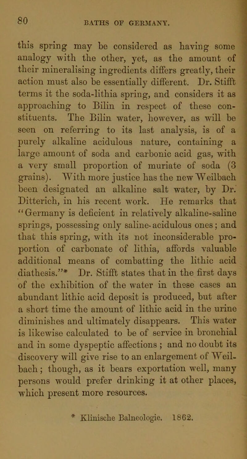 this spring may be considered as having some analog}'’ with the other, yet, as the amount of their mineralising ingredients differs greatly, their action must also he essentially different. Dr. Stifft terms it the soda-lithia spring, and considers it as approaching to Bilin in respect of these con- stituents. The Bilin water, however, as will be seen on referring to its last analysis, is of a purely alkaline acidulous nature, containing a large amount of soda and carbonic acid gas, with a very small proportion of muriate of soda (3 grains). With more justice has the new Weilbach been designated an alkaline salt water, by Dr. Ditterich, in his recent work. He remarks that “Germany is deficient in relatively alkaline-saline springs, possessing only saline-acidulous ones; and that this spring, with its not inconsiderable pro- portion of carbonate of lithia, affords valuable additional means of combatting the lithic acid diathesis.”* Dr. Stifft states that in the first days of the exhibition of the water in these cases an abundant lithic acid deposit is produced, but after a short time the amount of lithic acid in the urine diminishes and ultimately disappears. This water is likewise calculated to be of service in bronchial and in some dyspeptic affections ; and no doubt its discovery will give rise to an enlargement of Weil- bach ; though, as it bears exportation well, many persons would prefer drinking it at other places, which present more resources. * Klimsche Balneologie. 1862.