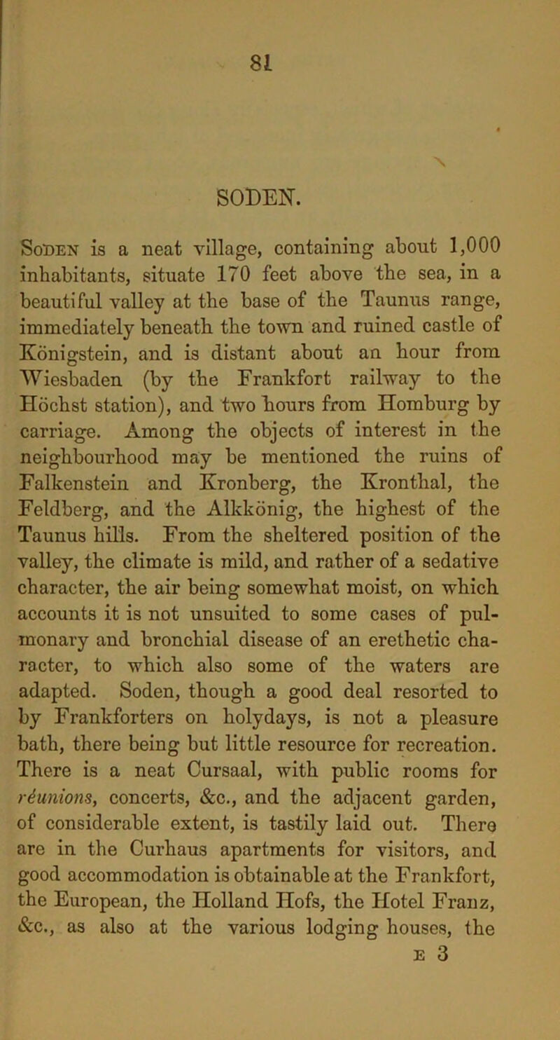 N SODEN. Soben is a neat village, containing about 1,000 inhabitants, situate 170 feet above the sea, in a beautiful valley at the base of the Taunus range, immediately beneath the town and ruined castle of Konigstein, and is distant about an hour from Wiesbaden (by the Frankfort railway to the Hochst station), and two hours from Homburg by carriage. Among the objects of interest in the neighbourhood may be mentioned the ruins of Falkenstein and Kronberg, the Kronthal, the Feldberg, and the Allckonig, the highest of the Taunus hills. From the sheltered position of the valley, the climate is mild, and rather of a sedative character, the air being somewhat moist, on which accounts it is not unsuited to some cases of pul- monary and bronchial disease of an erethetic cha- racter, to which also some of the waters are adapted. Soden, though a good deal resorted to by Frankforters on holydays, is not a pleasure bath, there being but little resource for recreation. There is a neat Cursaal, with public rooms for ■reunions, concerts, &c., and the adjacent garden, of considerable extent, is tastily laid out. There are in the Curhaus apartments for visitors, and good accommodation is obtainable at the Frankfort, the European, the Holland Hofs, the Hotel Franz, &c., as also at the various lodging houses, the E 3