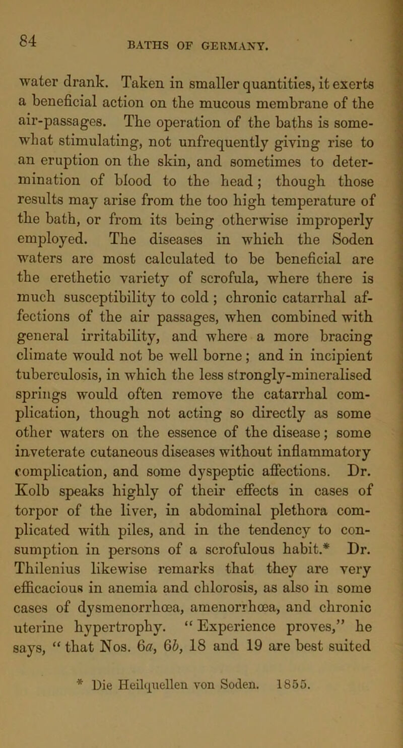 water drank. Taken in smaller quantities, it exerts a beneficial action on the mucous membrane of the air-passages. The operation of the baths is some- what stimulating, not unfrequently giving rise to an eruption on the skin, and sometimes to deter- mination of blood to the head; though those results may arise from the too high temperature of the bath, or from its being otherwise improperly employed. The diseases in which the Soden waters are most calculated to be beneficial are the erethetic variety of scrofula, where there is much susceptibility to cold ; chronic catarrhal af- fections of the air passages, when combined with general irritability, and where a more bracing climate would not be well borne ; and in incipient tuberculosis, in which the less strongly-mineralised springs would often remove the catarrhal com- plication, though not acting so directly as some other waters on the essence of the disease; some inveterate cutaneous diseases without inflammatory complication, and some dyspeptic affections. Dr. Kolb speaks highly of their effects in cases of torpor of the liver, in abdominal plethora com- plicated with piles, and in the tendency to con- sumption in persons of a scrofulous habit.* Dr. Thilenius likewise remarks that they are very efficacious in anemia and chlorosis, as also in some cases of dysmenorrhcea, amenorrhcea, and chronic uterine hypertrophy. “ Experience proves,” he says, “ that Nos. 6a, 6b, 18 and 19 are best suited Die Heilquellen von Soden. 1855.