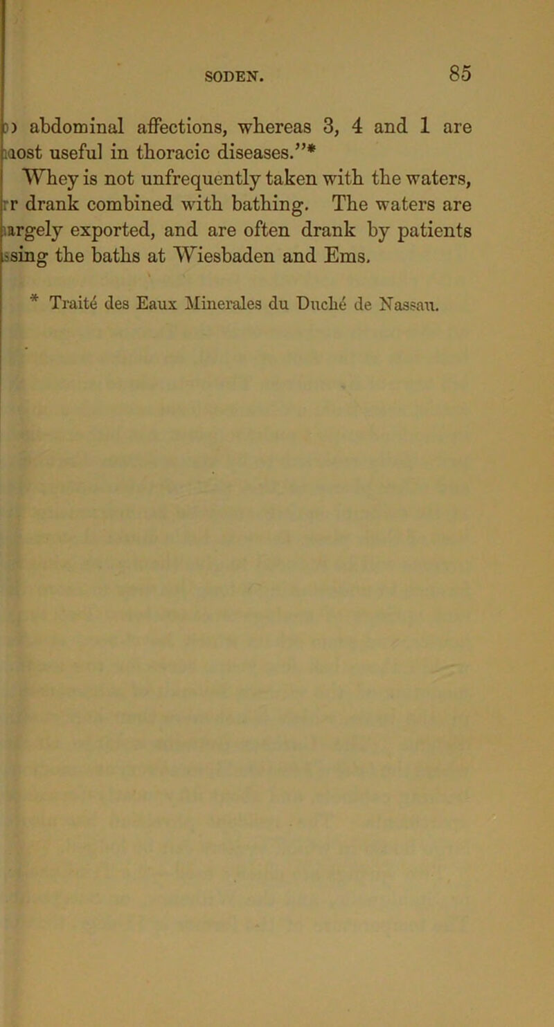 )) abdominal affections, whereas 3, 4 and 1 are iaost useful in thoracic diseases.”* Whey is not unfrequently taken with the waters, rr drank combined with bathing. The waters are .argely exported, and are often drank by patients losing the baths at Wiesbaden and Ems. * Traite ties Eaux Minerales du Duche de Nassau.