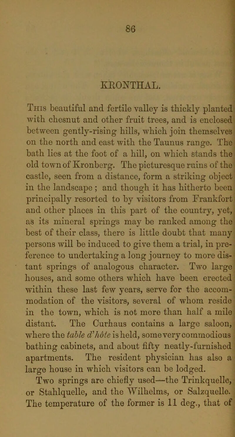 KRONTHAL. This beautiful and fertile valley is thickly planted with chesnut and other fruit trees, and is enclosed between gently-rising hills, which join themselves on the north and east with the Taunus range. The bath lies at the foot of a hill, on which stands the old town of Kronberg. The picturesque ruins of the castle, seen from a distance, form a striking object in the landscape ; and though it has hitherto been principally resorted to by visitors from Frankfort and other places in this part of the country, yet, as its mineral springs may be ranked among the best of their class, there is little doubt that many persons will be induced to give them a trial, in pre- ference to undertaking a long journey to more dis- tant springs of analogous character. Two large houses, and some others which have been erected within these last few years, serve for the accom- modation of the visitors, several of whom reside in the town, which is not more than half a mile distant. The Curhaus contains a large saloon, where the table d'hote is held, some very commodious bathing cabinets, and about fifty neatly-furnished apartments. The resident physician has also a large house in which visitors can be lodged. Two springs are chiefly used—the Trinkquelle, or Stahlquelle, and the Wilhelms, or Salzquelle. The temperature of the former is 11 deg., that of