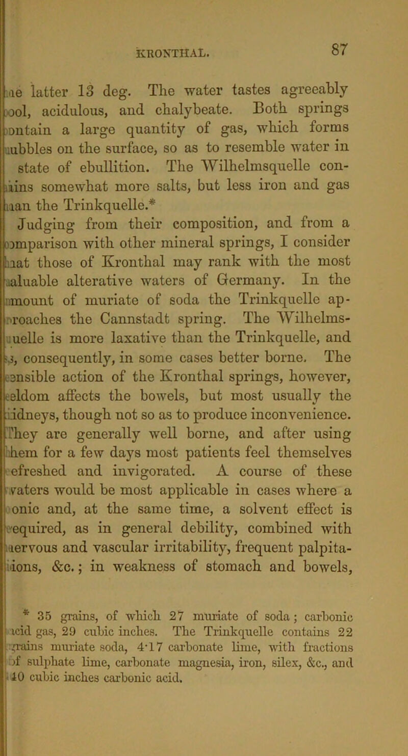 KRONTHAL. me latter 13 deg. The water tastes agreeably ool, acidulous, and chalybeate. Both springs ontain a large quantity of gas, which forms .ubbles on the surface, so as to resemble water in state of ebullition. The Wilhelrnsquelle con- kins somewhat more salts, but less iron and gas nan the Trinkquelle.* Judging from their composition, and from a omparison with other mineral springs, I consider at those of Kronthal may rank with the most luable alterative waters of Germany. In the -mount of muriate of soda the Trinkquelle ap- proaches the Cannstadt spring. The Wilhelms- uelle is more laxative than the Trinkquelle, and ,3, consequently, in some cases better borne. The ensible action of the Kronthal springs, however, eldom affects the bowels, but most usually the iidneys, though not so as to produce inconvenience, 'hey are generally well borne, and after using em for a few days most patients feel themselves efreshed and invigorated. A course of these vaters would be most applicable in cases where a onic and, at the same time, a solvent effect is ■equired, as in general debility, combined with rervous and vascular irritability, frequent palpita- tions, &c.; in weakness of stomach and bowels, * 35 grains, of wlucli 27 muriate of soda; carbonic icid gas, 29 cubic inches. The Trinkquelle contains 22 .trains muriate soda, 4T7 carbonate lime, with fractions jf sulphate lime, carbonate magnesia, iron, silex, &c., and 10 cubic inches carbonic acid.