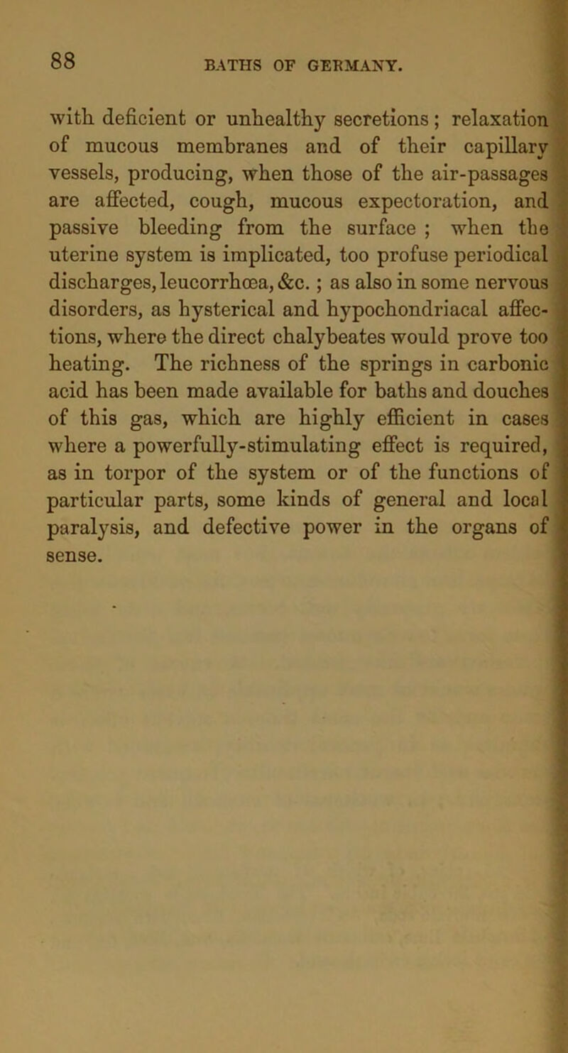 with deficient or unhealthy secretions; relaxation of mucous membranes and of their capillary vessels, producing, when those of the air-passages are affected, cough, mucous expectoration, and passive bleeding from the surface ; when the uterine system is implicated, too profuse periodical discharges, leucorrhoea, &c.; as also in some nervous disorders, as hysterical and hypochondriacal affec- tions, where the direct chalybeates would prove too heating. The richness of the springs in carbonic acid has been made available for baths and douches of this gas, which are highly efficient in cases where a powerfully-stimulating effect is required, as in torpor of the system or of the functions of particular parts, some kinds of general and local paralysis, and defective power in the organs of sense.