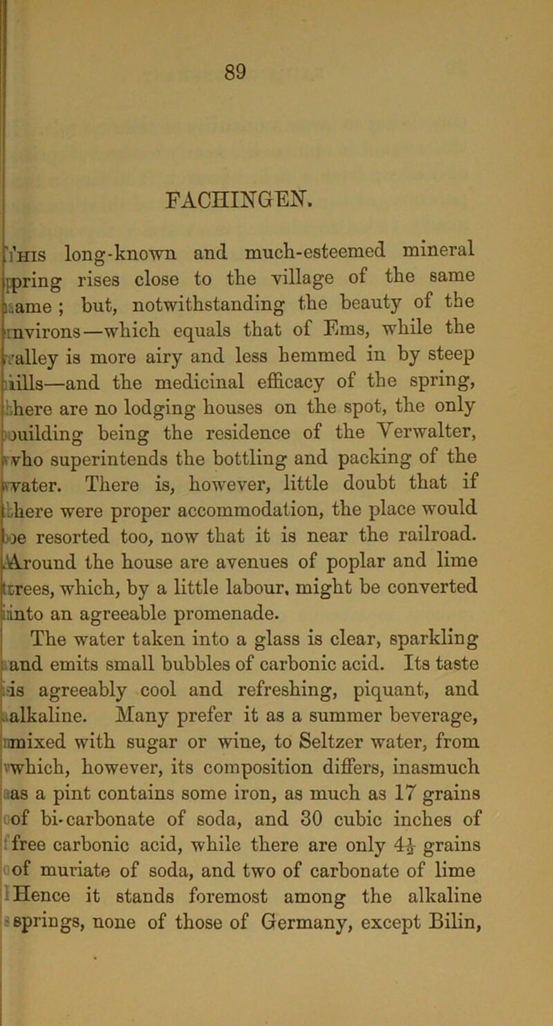 FACHINGEN. Yhis long-known and much-esteemed mineral ppring rises close to the village of the same laame ; but, notwithstanding the beauty of the mvirons—which equals that of Ems, while the valley is more airy and less hemmed in by steep kills—and the medicinal efficacy of the spring, here are no lodging houses on the spot, the only juilding being the residence of the Yerwalter, '.vho superintends the bottling and packing of the water. There is, however, little doubt that if bliere were proper accommodation, the place would oe resorted too, now that it is near the railroad. .Around the house are avenues of poplar and lime (trees, which, by a little labour, might be converted i:into an agreeable promenade. The water taken into a glass is clear, sparkling and emits small bubbles of carbonic acid. Its taste .-is agreeably cool and refreshing, piquant, and ..alkaline. Many prefer it as a summer beverage, nmixed with sugar or wine, to Seltzer water, from 'which, however, its composition differs, inasmuch as a pint contains some iron, as much as 17 grains of bi-carbonate of soda, and 30 cubic inches of free carbonic acid, while there are only 4& grains of muriate of soda, and two of carbonate of lime Hence it stands foremost among the alkaline springs, none of those of Germany, except Bilin,