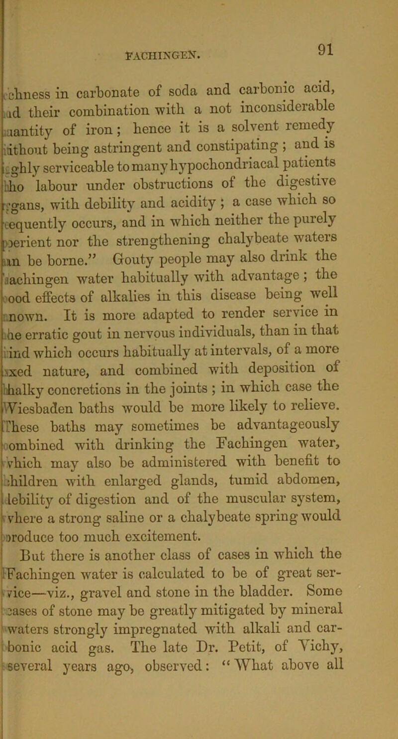 FACHIXGEN. ichness in carbonate of soda and carbonic acid, .ad tlieir combination with a not inconsiderable iaantity of iron; bence it is a solvent remedy idthout being astringent and constipating ; and is ighly serviceable to many hypocbondriacal patients nho labour under obstructions of tbe digestive 'i'gans, with debility and acidity ; a case wbicb so lequently occurs, and in wbicb neither tbe purely oerient nor tbe strengthening chalybeate waters an be borne.” Gouty people may also drink tbe iachingen water habitually with advantage ; the ood effects of alkalies in this disease being well : nown. It is more adapted to render service in he erratic gout in nervous individuals, than in that l ind wbicb occurs habitually at intervals, of a more .’ixed nature, and combined with deposition oi balky concretions in the joints ; in wbicb case tbe Wiesbaden baths would be more likely to relieve. These baths may sometimes be advantageously ombined with drinking tbe Fachingen water, vhich may also be administered with benefit to Children with enlarged glands, tumid abdomen, lebility of digestion and of tbe muscular system, vhere a strong saline or a chalybeate spring would produce too much excitement. But there is another class of cases in which the iFachingen water is calculated to be of great ser- vice—viz., gravel and stone in the bladder. Some : 3ases of stone may be greatly mitigated by mineral waters strongly impregnated with alkali and car- bonic acid gas. The late Dr. Petit, of Yichy, several years ago> observed: “ What above all