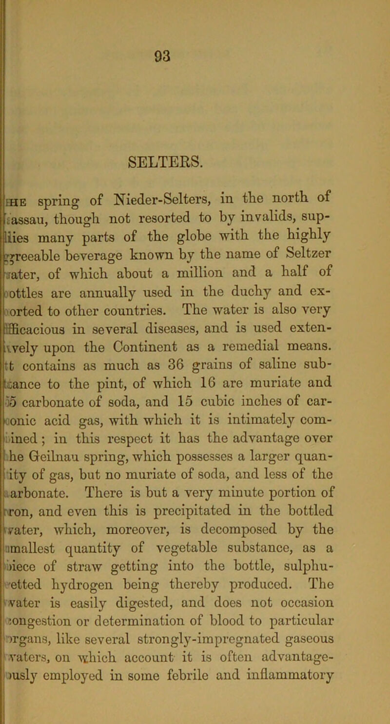 SELTERS. ihe spring of Nieder-Sellers, in the north of laassau, though not resorted to by invalids, sup- liies many parts of the globe with the highly greeable beverage known by the name of Seltzer aater, of wliich about a million and a half of oottles are annually used in the duchy and ex- I orted to other countries. The water is also very tficacious in several diseases, and is used exten- ts vely upon the Continent as a remedial means, tt contains as much as 36 grains of saline sub- stance to the pint, of which 16 are muriate and •55 carbonate of soda, and 15 cubic inches of car- oonic acid gas, with which it is intimately com- ined ; in this respect it has the advantage over he Geilnau spring, which possesses a larger quan- ity of gas, but no muriate of soda, and less of the arbonate. There is but a very minute portion of ron, and even this is precipitated in the bottled water, which, moreover, is decomposed by the nmallest quantity of vegetable substance, as a >iece of straw getting into the bottle, sulpliu- ■etted hydrogen being thereby produced. The vater is easily digested, and does not occasion :ongestion or determination of blood to particular >rgans, like several strongly-impregnated gaseous vaters, on which account it is often advantage- >usly employed in some febrile and inflammatory