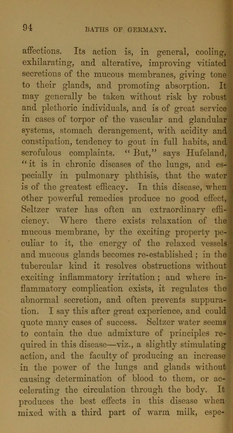 affections. Its action is, in general, cooling, exhilarating, and alterative, improving vitiated secretions of the mucous membranes, giving tone to their glands, and promoting absorption. It may generally be taken without risk by robust and plethoric individuals, and is of great service in cases of torpor of the vascular and glandular systems, stomach derangement, with acidity and constipation, tendency to gout in full habits, and scrofulous complaints. “ But,” says Hufeland, “ it is in chronic diseases of the lungs, and es- pecially in pulmonary phthisis, that the water is of the greatest efficacy. In this disease, when other powerful remedies produce no good effect, Seltzer water has often an extraordinary effi- ciency. Where there exists relaxation of the mucous membrane, by the exciting property pe- culiar to it, the energy of the relaxed vessels and mucous glands becomes re-established ; in the tubercular kind it resolves obstructions without exciting inflammatory irritation ; and where in- flammatory complication exists, it regulates the abnormal secretion, and often prevents suppura- tion. I say this after great experience, and could quote many cases of success. Seltzer water seems to contain the due admixture of principles re- quired in this disease—viz., a slightly stimulating action, and the faculty of producing an increase in the power of the lungs and glands without causing determination of blood to them, or ac- celerating the circulation through the body. It produces the best effects in this disease when mixed with a third part of warm milk, espe- • t .tern**