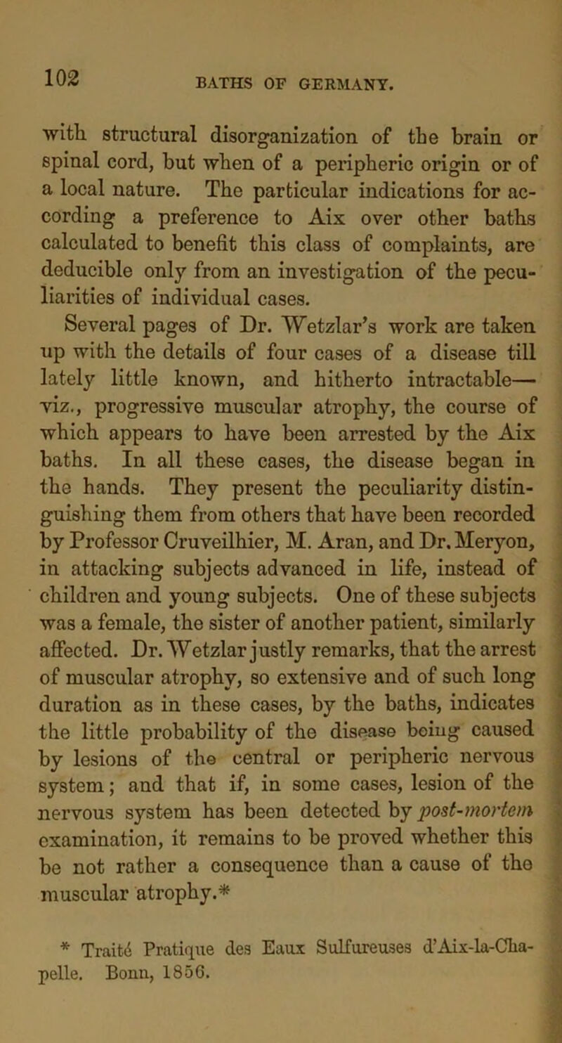 with, structural disorganization of the brain or spinal cord, but when of a peripheric origin or of a local nature. The particular indications for ac- cording a preference to Aix over other baths calculated to benefit this class of complaints, are deducible only from an investigation of the pecu- liarities of individual cases. Several pages of Dr. Wetzlar’s work are taken up with the details of four cases of a disease till lately little known, and hitherto intractable— yiz., progressive muscular atrophy, the course of which appears to have been arrested by the Aix baths. In all these cases, the disease began in the hands. They present the peculiarity distin- guishing them from others that have been recorded by Professor Cruveilhier, M. Aran, and Dr. Meryon, in attacking subjects advanced in life, instead of children and young subjects. One of these subjects was a female, the sister of another patient, similarly affected. Dr. Wetzlar justly remarks, that the arrest of muscular atrophy, so extensive and of such long duration as in these cases, by the baths, indicates the little probability of the disease being caused by lesions of the central or peripheric nervous system; and that if, in some cases, lesion of the nervous system has been detected by post-mortem examination, it remains to be proved whether this be not rather a consequence than a cause of the muscular atrophy.* * Traitii Pratique des Eaux Sulf are uses d’Aix-la-Cka- pelle. Bonn, 185C.