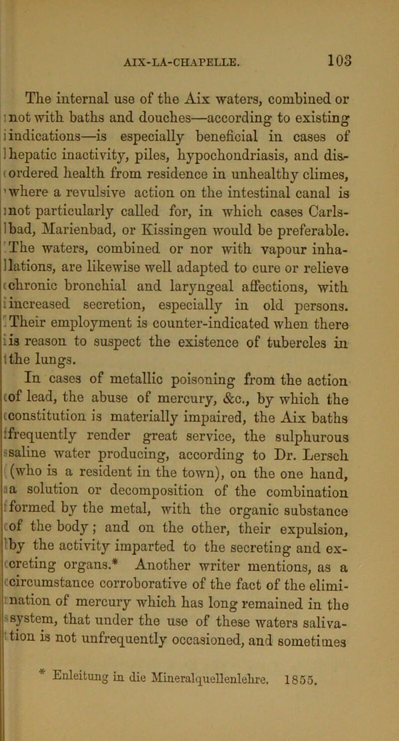 The internal use of the Aix waters, combined or : not with baths and douches—according to existing i indications—is especially beneficial in cases of 1 hepatic inactivity, piles, hypochondriasis, and dis- ordered health from residence in unhealthy climes, ’ where a revulsive action on the intestinal canal is mot particularly called for, in which cases Carls- lbad, Marienbad, or Kissingen would be preferable. The waters, combined or nor with vapour inha- i lations, are likewise well adapted to cure or relieve (chronic bronchial and laryngeal affections, with i increased secretion, especially in old persons. Their employment is counter-indicated when there iis reason to suspect the existence of tubercles in '.the lungs. In cases of metallic poisoning from the action cof lead, the abuse of mercury, &c., by which the (constitution is materially impaired, the Aix baths (frequently render great service, the sulphurous ssaline water producing, according to Dr. Lersch (who is a resident in the town), on the one hand, ia solution or decomposition of the combination formed by the metal, with the organic substance of the body; and on the other, their expulsion, by the activity imparted to the secreting and ex- j creting organs.* Another writer mentions, as a i circumstance corroborative of the fact of the elimi- nation of mercury which has long remained in the ' system, that under the use of these waters saliva- s' tion is not unfrequently occasioned, and sometimes * Enleitung in die Mineralquellenlelire. 1855.