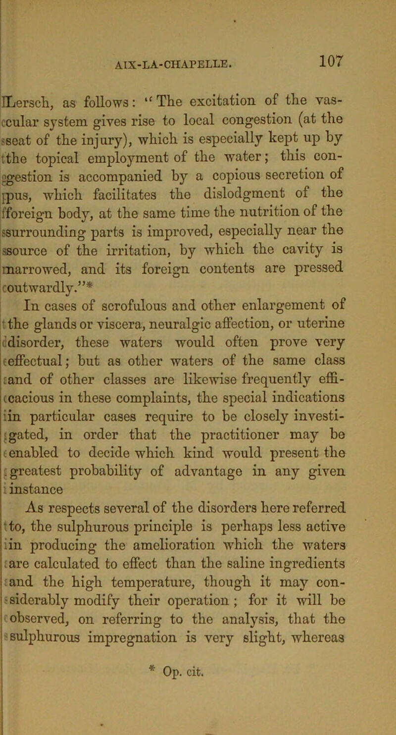 ILerscli, as follows: “ The excitation of the vas- ccular system gives rise to local congestion (at the sseat of the injury), which is especially kept up by tthe topical employment of the water; this con- gestion is accompanied by a copious secretion of jpus, which facilitates the dislodgment of the fforeign body, at the same time the nutrition of the ssuiTounding parts is improved, especially near the ssource of the irritation, by which the cavity is marrowed, and its foreign contents are pressed coutwardly.”* In cases of scrofulous and other enlargement of • the glands or viscera, neuralgic affection, or uterine c disorder, these waters would often prove very ceffectual; but as other waters of the same class :and of other classes are likewise frequently effi- ccacious in these complaints, the special indications iin particular cases require to be closely investi- gated, in order that the practitioner may be (enabled to decide which kind would present the f greatest probability of advantage in any given instance As respects several of the disorders here referred • to, the sulphurous principle is perhaps less active iin producing the amelioration which the waters are calculated to effect than the saline ingredients and the high temperature, though it may con- siderably modify their operation ; for it will be c observed, on referring to the analysis, that the sulphurous impregnation is very slight, whereas * Op. cit.