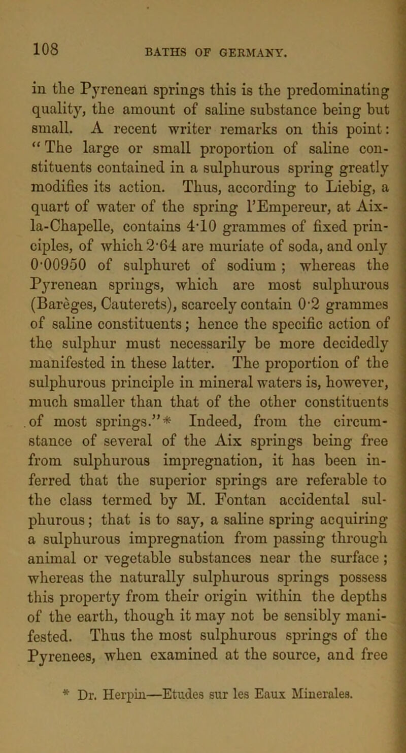 in tlie Pyrenean springs this is the predominating quality, the amount of saline substance being but small. A recent writer remarks on this point: “The large or small proportion of saline con- stituents contained in a sulphurous spring greatly modifies its action. Thus, according to Liebig, a quart of water of the spring l’Empereur, at Aix- la-Chapelle, contains 4T0 grammes of fixed prin- ciples, of which 2'64 are muriate of soda, and only (M)0950 of sulphuret of sodium ; whereas the Pyrenean springs, which are most sulphurous (Bareges, Cauterets), scarcely contain 0-2 grammes of saline constituents; hence the specific action of the sulphur must necessarily be more decidedly manifested in these latter. The proportion of the sulphurous principle in mineral waters is, however, much smaller than that of the other constituents of most springs.”* Indeed, from the circum- stance of several of the Aix springs being free from sulphurous impregnation, it has been in- ferred that the superior springs are referable to the class termed by M. Fontan accidental sul- phurous ; that is to say, a saline spring acquiring a sulphurous impregnation from passing through animal or vegetable substances near the surface ; whereas the naturally sulphurous springs possess this property from their origin within the depths of the earth, though it may not be sensibly mani- fested. Thus the most sulphurous springs of the Pyrenees, when examined at the source, and free * Dr. Herpin—Etudes sur les Eaux Minerales.