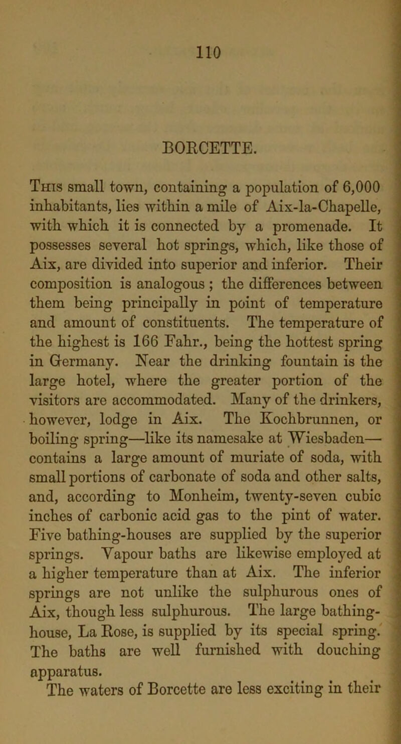 BORCETTE. This small town, containing a population of 6,000 inhabitants, lies within a mile of Aix-la-Chapelle, with which it is connected by a promenade. It possesses several hot springs, which, like those of Aix, are divided into superior and inferior. Their composition is analogous ; the differences between them being principally in point of temperature and amount of constituents. The temperature of the highest is 166 Fahr., being the hottest spring in Germany. Near the drinking fountain is the large hotel, where the greater portion of the visitors are accommodated. Many of the drinkers, however, lodge in Aix. The Koclibrunnen, or boiling spring—like its namesake at Wiesbaden— contains a large amount of muriate of soda, with small portions of carbonate of soda and other salts, and, according to Monheim, twenty-seven cubic inches of carbonic acid gas to the pint of water. Five bathing-houses are supplied by the superior springs. Yapour baths are likewise employed at a higher temperature than at Aix. The inferior springs are not unlike the sulphurous ones of Aix, though less sulphurous. The large bathing- house, La Rose, is supplied by its special spring. The baths are well furnished with douching apparatus. The waters of Borcette are less exciting in their