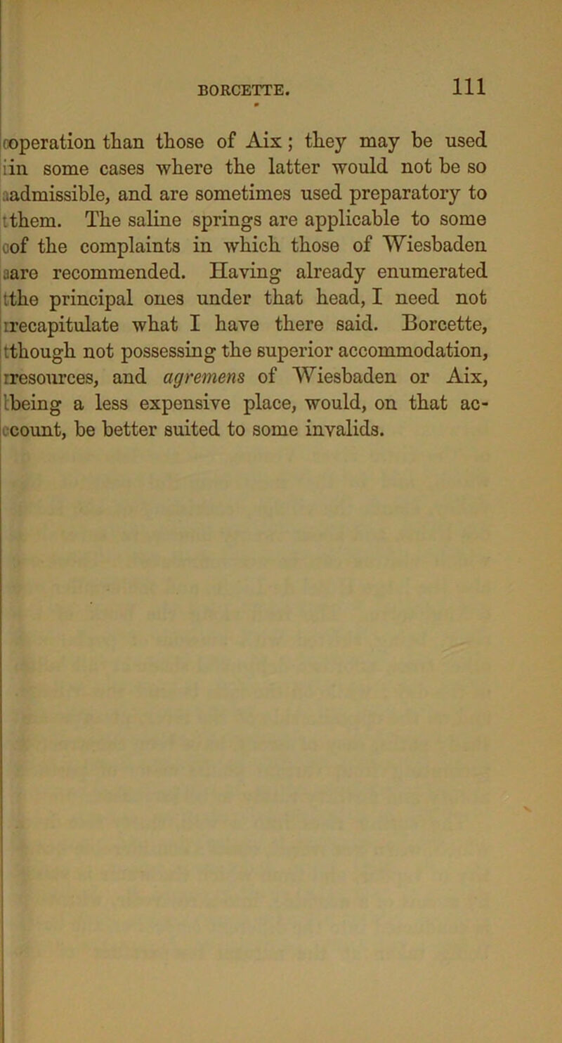 (operation than those of Aix; they may be used iin some cases where the latter would not be so ..admissible, and are sometimes used preparatory to tthem. The saline springs are applicable to some cof the complaints in which those of Wiesbaden aare recommended. Having already enumerated tthe principal ones under that head, I need not irecapitulate what I have there said. Borcette, •.though not possessing the superior accommodation, rresources, and agremens of Wiesbaden or Aix, Ibeing a less expensive place, would, on that ac- count, be better suited to some invalids.