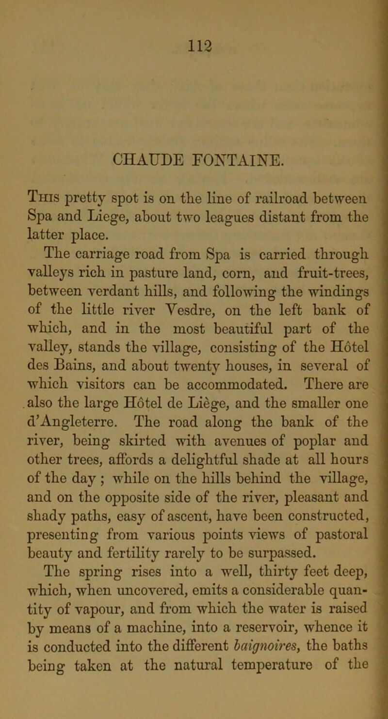 CJHAUDE FONTAINE. This pretty spot is on the lino of railroad between Spa and Liege, about two leagues distant from the latter place. The carriage road from Spa is carried through valleys rich in pasture land, corn, and fruit-trees, between verdant hills, and following the windings of the little river Vesdre, on the left bank of which, and in the most beautiful part of the valley, stands the village, consisting of the Hotel des Bains, and about twenty houses, in several of which visitors can be accommodated. There are . also the large Hotel de Liege, and the smaller one d’Angleterre. The road along the bank of the river, being skirted with avenues of poplar and other trees, affords a delightful shade at all hours of the day ; while on the hills behind the village, and on the opposite side of the river, pleasant and shady paths, easy of ascent, have been constructed, presenting from various points views of pastoral beauty and fertility rarely to be surpassed. The spring rises into a well, thirty feet deep, which, when uncovered, emits a considerable quan- tity of vapour, and from which the water is raised by means of a machine, into a reservoir, whence it is conducted into the different baignoires, the baths being taken at the natural temperature of the