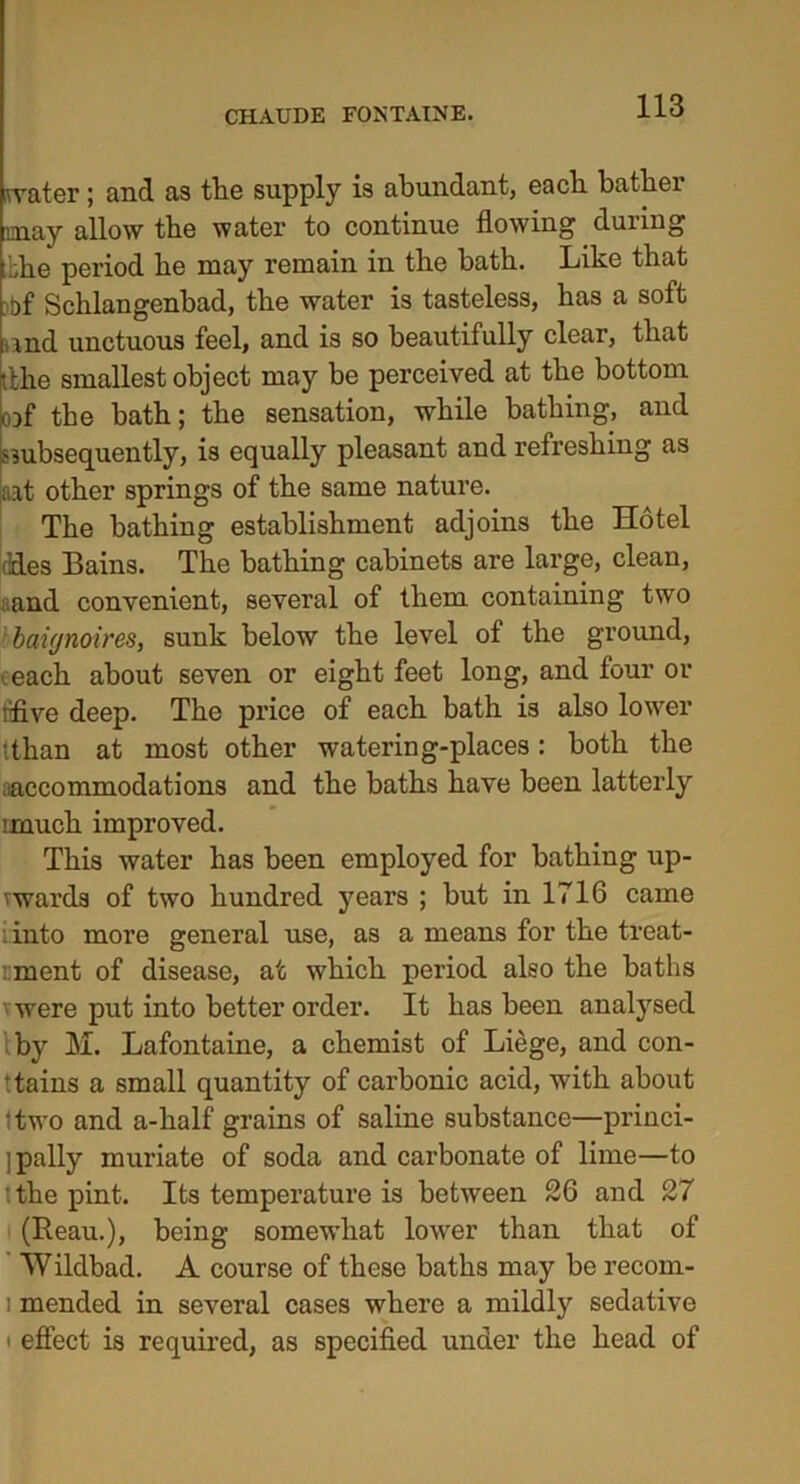 CHAUDE FONTAINE. miter; and as the supply is abundant, each bather may allow the water to continue flowing during the period he may remain in the hath. Like that tf Schlangenhad, the water is tasteless, has a soft rmd unctuous feel, and is so beautifully clear, that tthe smallest object may be perceived at the bottom cof the bath; the sensation, while bathing, and ^subsequently, is equally pleasant and refreshing as aat other springs of the same nature. The bathing establishment adjoins the Hotel ddes Bains. The bathing cabinets are large, clean, ; and convenient, several of them containing two baignoires, sunk below the level of the ground, each about seven or eight feet long, and four or lifive deep. The price of each bath is also lower ithan at most other watering-places: both the accommodations and the baths have been latterly imuch improved. This water has been employed for bathing up- vwards of two hundred years ; but in 1716 came :into more general use, as a means for the treat- ’. ment of disease, at which period also the baths ' were put into better order. It has been analysed iby M. Lafontaine, a chemist of Liege, and con- tains a small quantity of carbonic acid, with about Itwo and a-half grains of saline substance—princi- pally muriate of soda and carbonate of lime—to '.the pint. Its temperature is between 26 and 27 (Beau.), being somewhat lower than that of Wildbad. A course of these baths may be recorn- i mended in several cases where a mildly sedative i effect is required, as specified under the head of