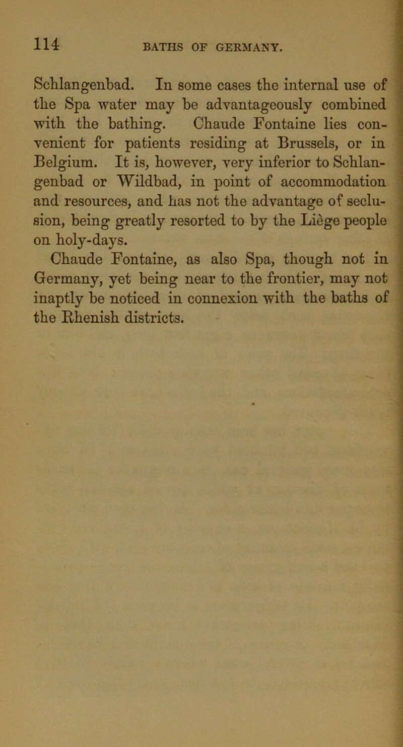 Schlangenbad. In some cases the internal use of the Spa water may be advantageously combined with the bathing. Chaude Fontaine lies con- venient for patients residing at Brussels, or in Belgium. It is, however, very inferior to Schlan- genbad or Wildbad, in point of accommodation and resources, and has not the advantage of seclu- sion, being greatly resorted to by the Liege people on holy-days. Chaude Fontaine, as also Spa, though not in Germany, yet being near to the frontier, may not inaptly be noticed in connexion with the baths of the Rhenish districts.