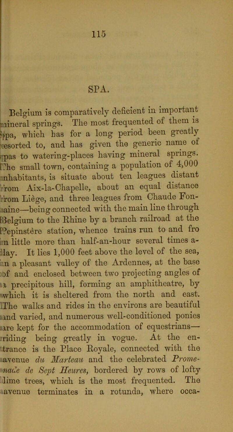 SPA. Belgium is comparatively deficient in important mineral springs. The most frequented of them is ijjpa, which has for a long period been greatly eesorted to, and has given the generic name of (fpas to watering-places having mineral springs. r:he small town, containing a population of 4,000 ^habitants, is situate about ten leagues distant Torn Aix-la-Ckapelle, about an equal distance fom Liege, and three leagues from Chaude Fon- taine—being connected with the main line through I'delgium to the Rhine by a branch railroad at the PPepinstere station, whence trains run to and fro im little more than half-an-hour several times a- llay. It lies 1,000 feet above the level of the sea, i:.n a pleasant valley of the Ardennes, at the base of and enclosed between two projecting angles of i precipitous hill, forming an amphitheatre, by which it is sheltered from the north and east. IThe walks and rides in the environs are beautiful ; and varied, and numerous well-conditioned ponies a ire kept for the accommodation of equestrians— rriding being greatly in vogue. At the en- trance is the Place Royale, connected with the avenue clu Hcirteau and the celebrated Prome- nade de Sept Heures, bordered by rows of lofty lime trees, which is the most frequented. The avenue terminates in a rotunda, where occa-