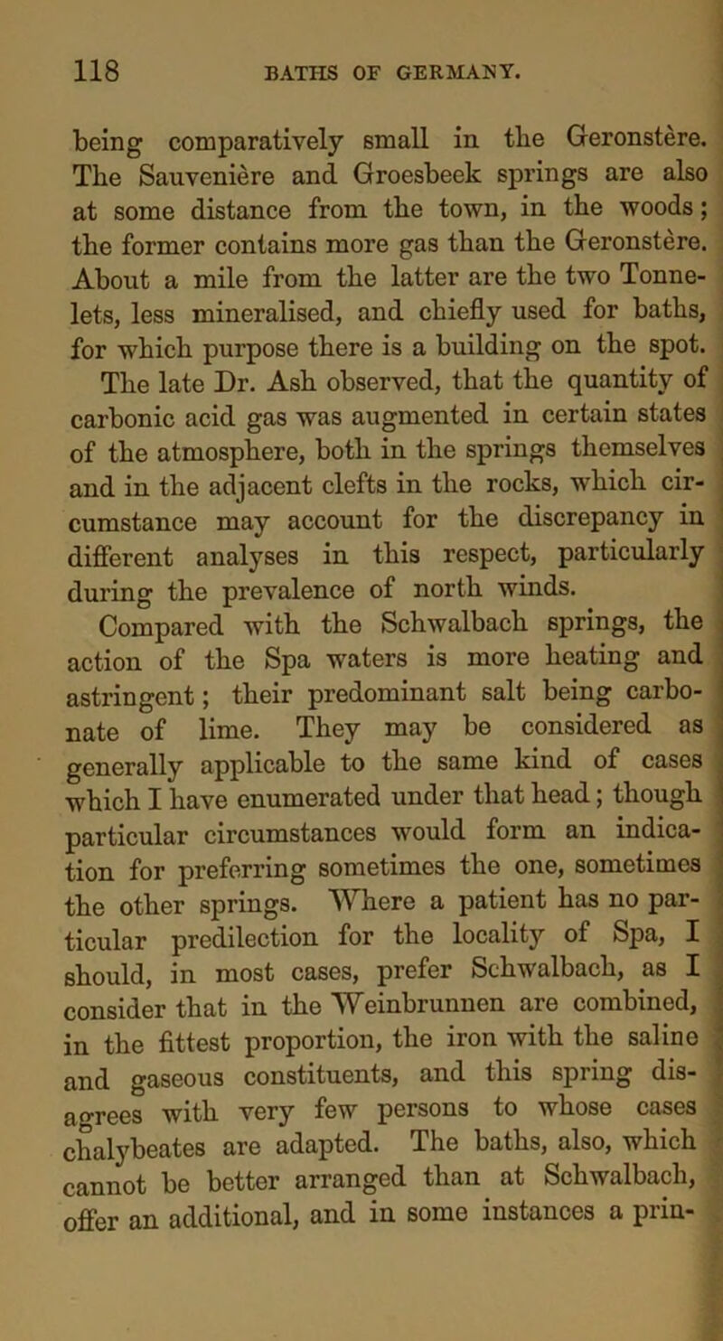 being comparatively small in the Geronstere. The Sauveniere and Groesbeek springs are also at some distance from the town, in the woods; the former contains more gas than the Geronstere. About a mile from the latter are the two Tonne- lets, less mineralised, and chiefly used for baths, for which purpose there is a building on the spot. The late Dr. Ash observed, that the quantity of carbonic acid gas was augmented in certain states of the atmosphere, both in the springs themselves and in the adjacent clefts in the rocks, which cir- cumstance may account for the discrepancy in different analyses in this respect, particularly during the prevalence of north winds. Compared with the Schwalbach springs, the action of the Spa waters is more heating and astringent; their predominant salt being carbo- nate of lime. They may be considered as generally applicable to the same kind of cases which I have enumerated under that head; though particular circumstances would form an indica- tion for preferring sometimes the one, sometimes the other springs. Where a patient has no par- ticular predilection for the locality of Spa, I should, in most cases, prefer Schwalbach, as I consider that in the Weinbrunnen are combined, in the fittest proportion, the iron with the saline and gaseous constituents, and this spring dis- agrees with very few persons to whose cases chalybeates are adapted. The baths, also, which cannot be better arranged than at Schwalbach, offer an additional, and in some instances a prin-