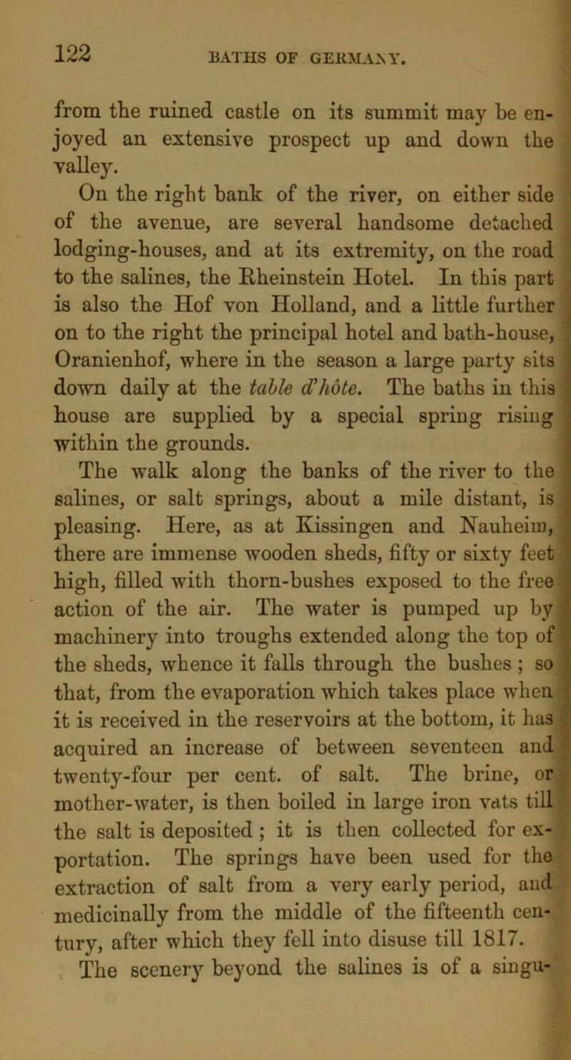 from the ruined castle on its summit may be en- joyed an extensive prospect up and down the valley. On the right hank of the river, on either side of the avenue, are several handsome detached lodging-houses, and at its extremity, on the road to the salines, the Rheinstein Hotel. In this part is also the Hof von Holland, and a little further on to the right the principal hotel and bath-house, Oranienhof, where in the season a large party sits down daily at the table d’hote. The baths in this house are supplied by a special spring rising within the grounds. The walk along the banks of the river to the salines, or salt springs, about a mile distant, is . pleasing. Here, as at Kissingen and Nauheim, there are immense wooden sheds, fifty or sixty feet high, filled with thorn-bushes exposed to the free action of the air. The water is pumped up by machinery into troughs extended along the top of the sheds, whence it falls through the bushes ; so that, from the evaporation which takes place when it is received in the reservoirs at the bottom, it has acquired an increase of between seventeen and twenty-four per cent, of salt. The brine, or mother-water, is then boiled in large iron vats till •' the salt is deposited ; it is then collected for ex- portation. The springs have been used for the extraction of salt from a very early period, and medicinally from the middle of the fifteenth cen- tury, after which they fell into disuse till 1817. The scenery beyond the salines is of a singu-