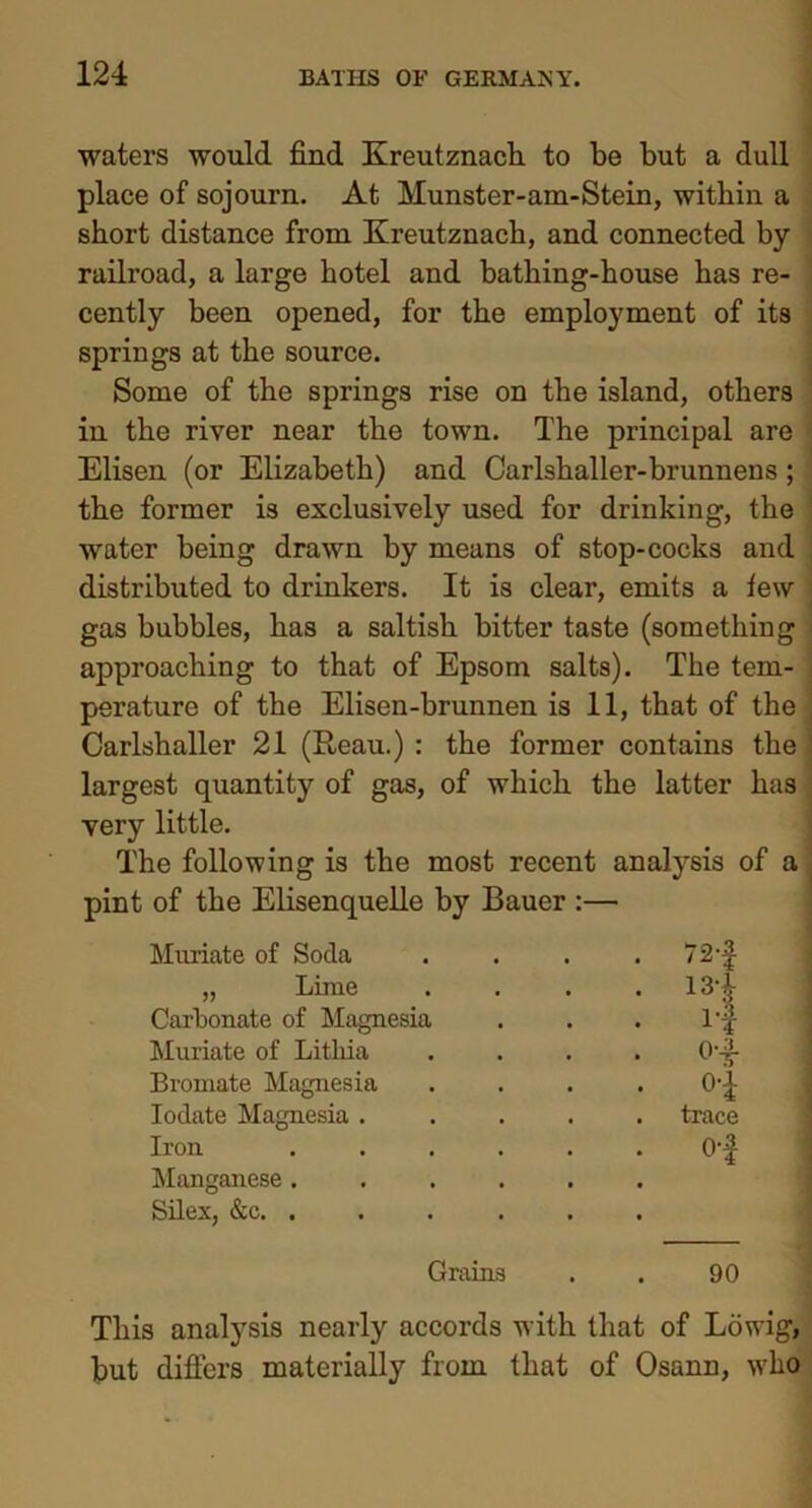 waters would find Kreutznach to be but a dull place of sojourn. At Munster-am-Stein, within a short distance from Kreutznach, and connected by- railroad, a large hotel and batliing-house has re- cently been opened, for the employment of its springs at the source. Some of the springs rise on the island, others in the river near the town. The principal are Elisen (or Elizabeth) and Carlshaller-brunnens; the former is exclusively used for drinking, the water being drawn by means of stop-cocks and distributed to drinkers. It is clear, emits a few gas bubbles, has a saltish bitter taste (something approaching to that of Epsom salts). The tem- perature of the Elisen-brunnen is 11, that of the Carlshaller 21 (Reau.) : the former contains the largest quantity of gas, of which the latter has very little. The following is the most recent analysis of a pint of the Elisenquelle by Bauer :— Muriate of Soda „ Lime Carbonate of Magnesia Muriate of Litliia Bromate Magnesia Iodate Magnesia Iron Manganese Silex, &c. 72-f 13 i It 0--3- T O-j- trace o-| Grains 90 This analysis nearly accords with that of Lowig, but differs materially from that of Osann, -who