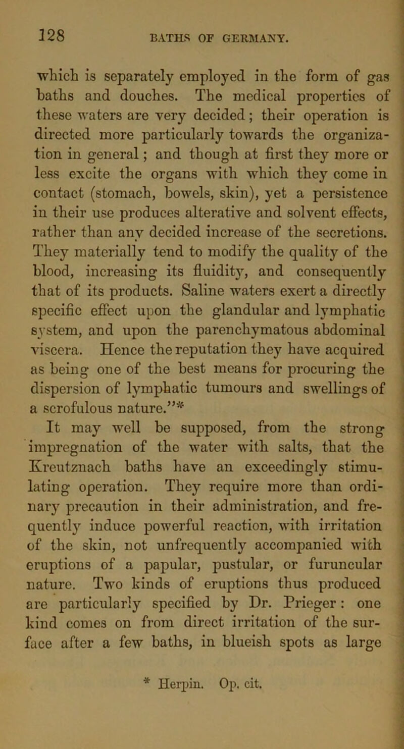 328 which is separately employed in the form of gas baths and douches. The medical properties of these waters are very decided; their operation is directed more particularly towards the organiza- tion in general; and though at first they more or less excite the organs with which they come in contact (stomach, bowels, skin), yet a persistence in their use produces alterative and solvent effects, rather than any decided increase of the secretions. They materially tend to modify the quality of the blood, increasing its fluidit}', and consequently that of its products. Saline waters exert a directly specific effect upon the glandular and lymphatic system, and upon the parenchymatous abdominal viscera. Hence the reputation they have acquired as being one of the best means for procuring the dispersion of lymphatic tumours and swellings of a scrofulous nature.”* It may well be supposed, from the strong impregnation of the water with salts, that the Kreutznach baths have an exceedingly stimu- lating operation. They require more than ordi- nary precaution in their administration, and fre- quently induce powerful reaction, with irritation of the skin, not unfrequently accompanied with eruptions of a papular, pustular, or furuncular nature. Two kinds of eruptions thus produced are particularly specified by Dr. Prieger: one kind comes on from direct irritation of the sur- face after a few baths, in blueish spots as large * ilerpin. Op. cit.