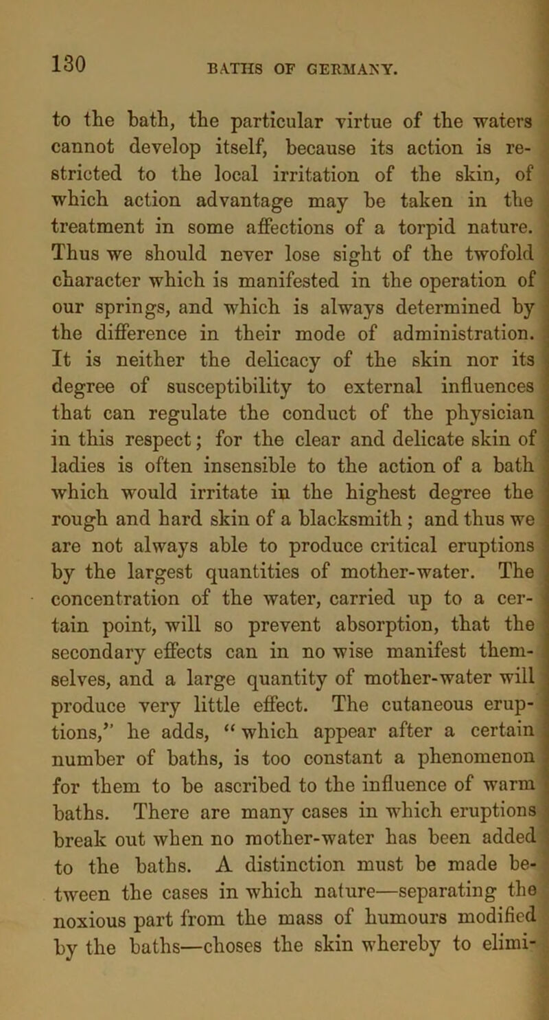 to the bath, the particular virtue of the waters cannot develop itself, because its action is re- stricted to the local irritation of the skin, of which action advantage may he taken in the ; treatment in some affections of a torpid nature. ; Thus we should never lose sight of the twofold character which is manifested in the operation of our springs, and which is always determined by the difference in their mode of administration. It is neither the delicacy of the skin nor its degree of susceptibility to external influences ] that can regulate the conduct of the physician in this respect; for the clear and delicate skin of • ladies is often insensible to the action of a bath j which would irritate in the highest degree the i rough and hard skin of a blacksmith ; and thus we I are not always able to produce critical eruptions \ by the largest quantities of mother-water. The ] concentration of the water, carried up to a cer- j tain point, will so prevent absorption, that the secondary effects can in no wise manifest them- 1 selves, and a large quantity of mother-water will j produce very little effect. The cutaneous erup- j tions,” he adds, “ which appear after a certain j number of baths, is too constant a phenomenon ] for them to be ascribed to the influence of warm j baths. There are many cases in which eruptions break out when no mother-water has been added to the baths. A distinction must be made be- tween the cases in which nature—separating the noxious part from the mass of humours modified by the baths—choses the skin whereby to elimi-