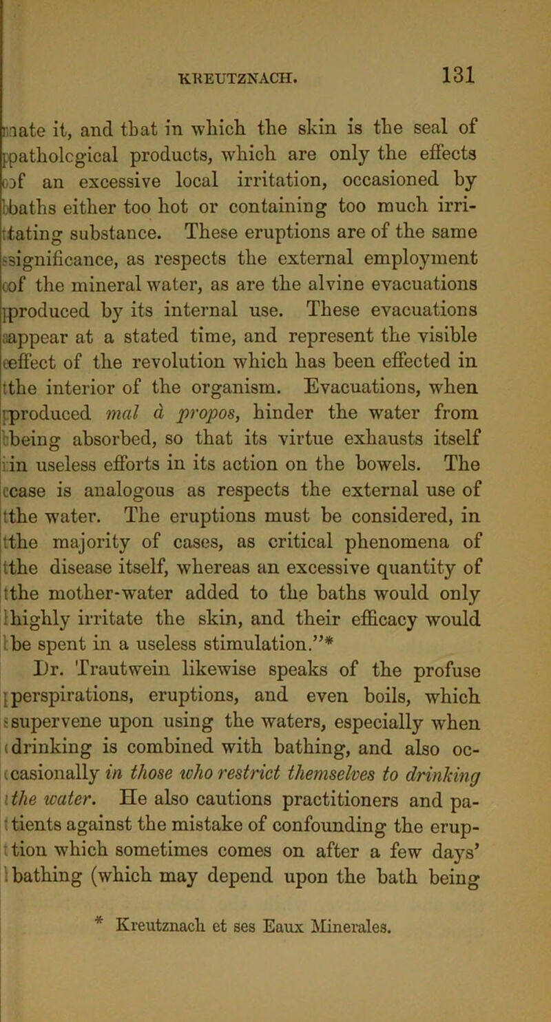 mate it, and that in which the skin is the seal of [pathological products, which are only the effects oDf an excessive local irritation, occasioned by bbaths either too hot or containing too much im- itating substance. These eruptions are of the same ^significance, as respects the external employment oof the mineral water, as are the alvine evacuations [produced by its internal use. These evacuations aappear at a stated time, and represent the visible eeffect of the revolution which has been effected in tthe interior of the organism. Evacuations, when ’produced mat a propos, hinder the water from being absorbed, so that its virtue exhausts itself i in useless efforts in its action on the bowels. The cease is analogous as respects the external use of tthe w’ater. The eruptions must be considered, in tthe majority of cases, as critical phenomena of tthe disease itself, whereas an excessive quantity of tthe mother-water added to the baths would only highly irritate the skin, and their efficacy would 'be spent in a useless stimulation.”* X)r. Trautwein likewise speaks of the profuse perspirations, eruptions, and even boils, which 5 supervene upon using the waters, especially when (drinking is combined with bathing, and also oc- casionally fiz those who restrict themselves to drinking the water. He also cautions practitioners and pa- tients against the mistake of confounding the erup- tion which sometimes comes on after a few days’ bathing (which may depend upon the bath being * Kreutznach et ses Eaux Minerales.