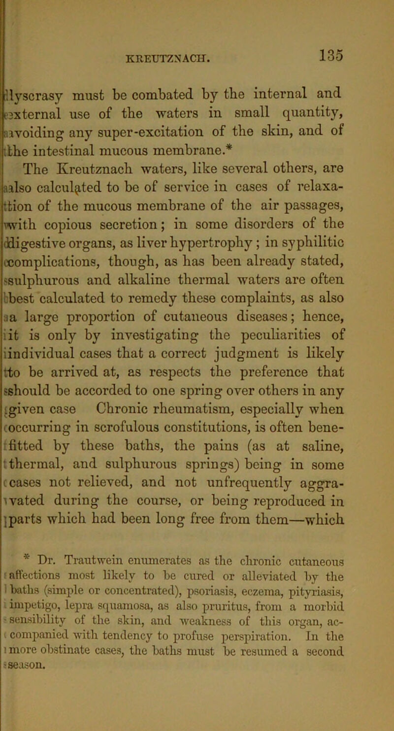 Uyscrasy must be combated by the internal and ^external use of the waters in small quantity, avoiding any super-excitation of the skin, and of •the intestinal mucous membrane.* The Kreutznach waters, like several others, are aalso calculated to be of service in cases of relaxa- tion of the mucous membrane of the air passages, with copious secretion; in some disorders of the ddigestive organs, as liver hypertrophy; in syphilitic ccomplications, though, as has been ali’eady stated, ^sulphurous and alkaline thermal waters are often best calculated to remedy these complaints, as also aa large proportion of cutaneous diseases; hence, iit is only by investigating the peculiarities of iindividual cases that a correct judgment is likely tto be arrived at, as respects the preference that sshould be accorded to one spring over others in any [given case Chronic rheumatism, especially when i occurring in scrofulous constitutions, is often bene- fited by these baths, the pains (as at saline, t thermal, and sulphurous springs) being in some ceases not relieved, and not unfrequently aggra- vated during the course, or being reproduced in } parts which had been long free from them—which * Dr. Trautwein enumerates as the chronic cutaneous affections most likely to be cured or alleviated by the 1 baths (simple or concentrated), psoriasis, eczema, pityriasis, impetigo, lepra squamosa, as also pruritus, from a morbid - sensibility of the skin, and weakness of this organ, ac- < companied with tendency to profuse perspiration. In the 1 more obstinate cases, the baths must be resumed a second -season.