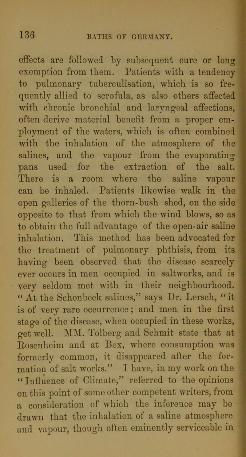 effects are followed by subsequent cure or long exemption from them. Patients with a tendency to pulmonary tuberculisation, which is so fre- quently allied to scrofula, as also others affected with chronic bronchial and laryngeal affections, often derive material benefit from a proper em- ployment of the waters, which is often combined with the inhalation of the atmosphere of the salines, and the vapour from the evaporating pans used for the extraction of the salt. There is a room where the saline vapour can be inhaled. Patients likewise walk in the open galleries of the thorn-bush shed, on the side opposite to that from which the wind blows, so as to obtain the full advantage of the open-air saline inhalation. This method has been advocated for the treatment of pulmonary phthisis, from its having been observed that the disease scarcely ever occurs in men occupied in saltworks, and is very seldom met with in their neighbourhood. “ At the Schonbeck salines,” says Dr. Lersch, “it is of very rare occurrence; and men in the first stage of the disease, when occupied in these works, get well. MM. Tolberg and Schmit state that at Rosenheim and at Bex, where consumption was formerly common, it disappeared after the for- mation of salt works.” I have, in my work on the “Influence of Climate,” referred to the opinions on this point of some other competent writers, from a consideration of which the inference may be drawn that the inhalation of a saline atmosphere and vapour, though often eminently serviceable in