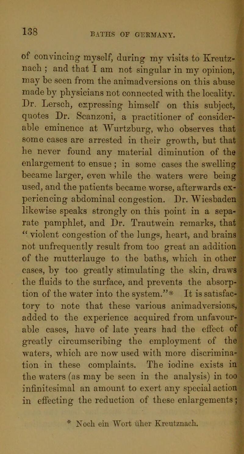 of convincing myself, during my visits to Kreutz- nach ; and that I am not singular in my opinion, may be seen from the animadversions on this abuse made by physicians not connected with the locality. Dr. Lersch, expressing himself on this subject, ^ quotes Dr. Scanzoni, a practitioner of consider- . able eminence at Wurtzburg, who observes that • some cases are arrested in their growth, but that | he never found any material diminution of the enlargement to ensue ; in some cases the swelling | became larger, even while the waters were being • used, and the patients became worse, afterwards ex- periencing abdominal congestion. Dr. Wiesbaden likewise speaks strongly on this point in a sepa- rate pamphlet, and Dr. Trautwein remarks, that “ violent congestion of the lungs, heart, and brains ! not unfrequently result from too great an addition of the rautterlauge to the baths, which in other , cases, by too greatly stimulating the skin, draws , the fluids to the surface, and prevents the absorp- ; tion of the water into the system.”* It is satisfac-. tory to note that these various animadversions,' added to the experience acquired from unfavour-| able cases, have of late years had the effect of greatly circumscribing the employment of the | waters, which are now used with more discrimina- 4 tion in these complaints. The iodine exists in the waters (as may be seen in the analysis) in too infinitesimal an amount to exert any special action in effecting the reduction of these enlargements; * Nodi ein Wort iiker Kreutznach.