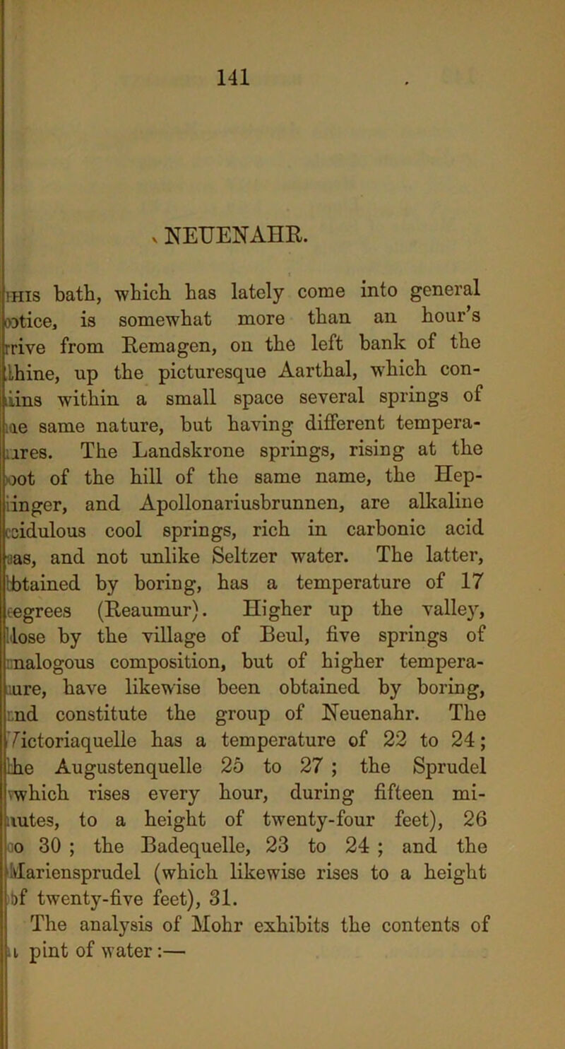 v NEUENAHR. mis bath, which has lately come into general notice, is somewhat more than ail hour’s rrive from Remagen, on the left bank of the thine, up the picturesque Aarthal, which con- iiins within a small space several springs of me same nature, but having different tempera- ares. The Landskrone springs, rising at the oot of the hill of the same name, the Hep- iinger, and Apollonariusbrunnen, are alkaline ecidulous cool springs, rich in carbonic acid ;ias, and not unlike Seltzer water. The latter, kbtained by boring, has a temperature of 17 eegrees (Reaumur). Higher up the valley, Hose by the village of Beul, five springs of nalogous composition, but of higher tempera- ture, have likewise been obtained by boring, aid constitute the group of Neuenahr. The Tictoriaquelle has a temperature of 22 to 24; the Augustenquelle 25 to 27 ; the Sprudel vwhich rises every hour, during fifteen mi- nutes, to a height of twrenty-four feet), 26 oo 30 ; the Badequelle, 23 to 24 ; and the ; ilariensprudel (which likewise rises to a height bf twenty-five feet), 31. The analysis of Mohr exhibits the contents of u pint of water:—