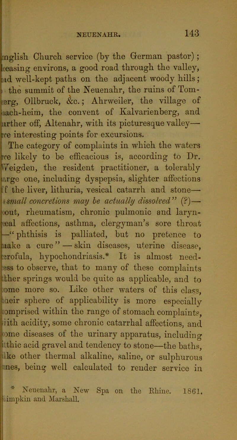 mglisk Church service (by the German pastor); eeasing environs, a good road through the valley, nd well-kept paths on the adjacent woody hills; i the summit of the Neuenahr, the ruins of Tom- ?erg, Ollbruck, &c.; Ahrweiler, the village of lach-heim, the convent of Kalvarienberg, and urther off, Altenahr, with its picturesque valley— roe interesting points for excursions. The category of complaints in which the waters rce likely to be efficacious is, according to Dr. ITeigden, the resident practitioner, a tolerably ■.rge one, including dyspepsia, slighter affections T the liver, lithuria, vesical catarrh and stone— 'small concretions may be actually dissolved” (?)— out, rheumatism, chronic pulmonic and laryn- eeal affections, asthma, clergyman’s sore throat —“ phthisis is palliated, but no pretence to make a cure ” — skin diseases, uterine disease, ;Erofula, hypochondriasis.* It is almost need- iss to observe, that to many of these complaints ther springs would be quite as applicable, and to ome more so. Like other waters of this class, aeir sphere of applicability is more especially omprised within the range of stomach complaints, iith acidity, some chronic catarrhal affections, and ome diseases of the urinary apparatus, including ithic acid gravel and tendency to stone—the baths, kke other thermal alkaline, saline, or sulphurous pnes, being well calculated to render service in * Neuenahr, a New Spa on the Rhine. 1861. l impkin and Marshall.