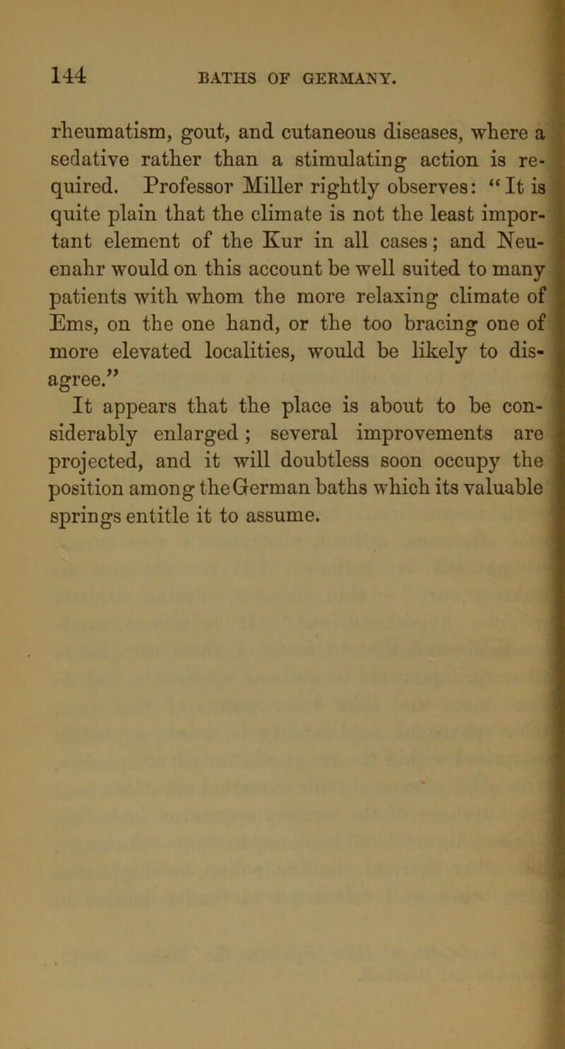 rheumatism, gout, and cutaneous diseases, where a sedative rather than a stimulating action is re- quired. Professor Miller rightly observes: “It is quite plain that the climate is not the least impor- tant element of the Kur in all cases; and Neu- enahr would on this account be well suited to many patients with whom the more relaxing climate of Ems, on the one hand, or the too bracing one of more elevated localities, would be likely to dis- agree.” It appears that the place is about to be con- siderably enlarged; several improvements are projected, and it will doubtless soon occupy the position among the German baths which its valuable springs entitle it to assume.