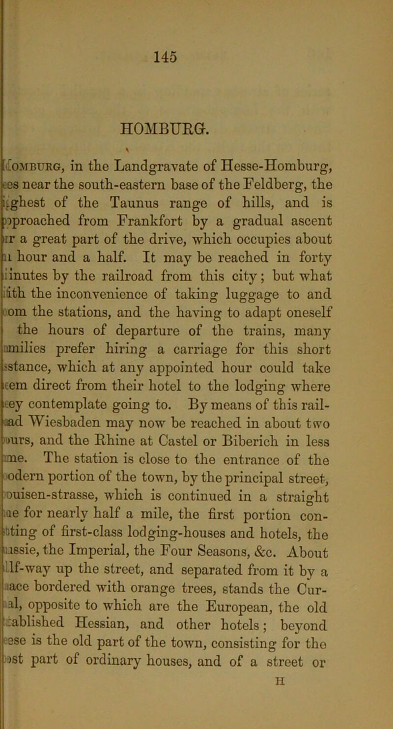 HOMBURG. aEomburg, in the Landgravate of Hesse-Homburg, i3s near the south-eastern base of the Feldberg, the i'ghest of the Taunus range of hills, and is nproached from Frankfort by a gradual ascent rr a great part of the drive, which occupies about n hour and a half. It may be reached in forty iinutes by the railroad from this city; but what dth the inconvenience of taking luggage to and om the stations, and the having to adapt oneself the hours of departure of the trains, many milies prefer hiring a carriage for this short sstance, which at any appointed hour could take cem direct from their hotel to the lodging where .ey contemplate going to. B}'- means of this rail- aad Wiesbaden may now be reached in about two i»urs, and the Rhine at Castel or Biberich in less ’.me. The station is close to the entrance of the odern portion of the town, by the principal street, ouisen-strasse, which is continued in a straight ie for nearly half a mile, the first portion con- ning of first-class lodging-houses and hotels, the lassie, the Imperial, the Four Seasons, &c. About If-way up the street, and separated from it by a :ace bordered with orange trees, stands the Cur- al, opposite to which are the European, the old rablished Hessian, and other hotels; beyond ese is the old part of the town, consisting for the jst part of ordinary houses, and of a street or H