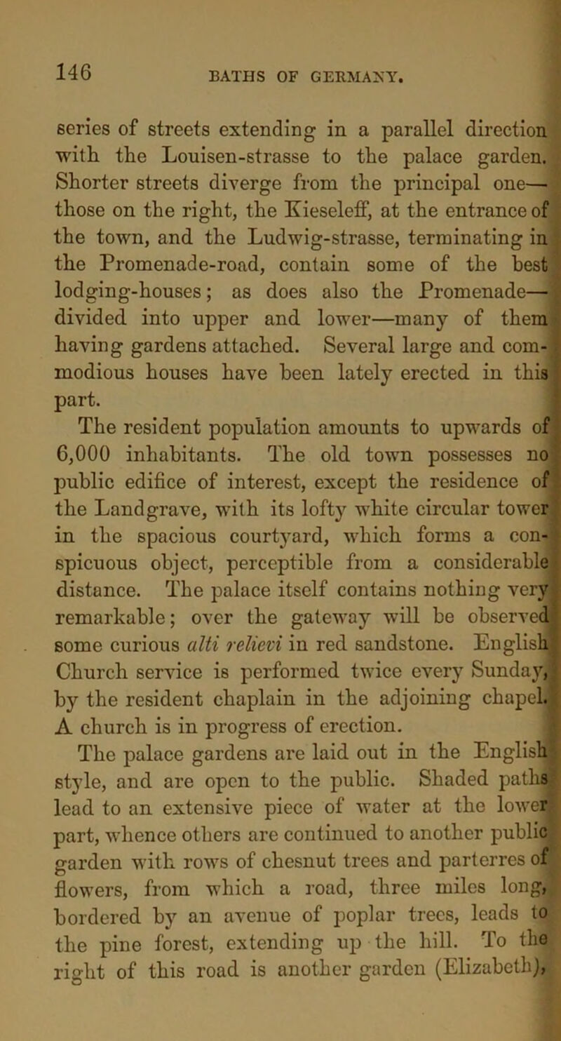 series of streets extending in a parallel direction with the Louisen-strasse to the palace garden. Shorter streets diverge from the principal one— those on the right, the Kieseletf, at the entrance of the town, and the Ludwig-strasse, terminating in the Promenade-road, contain some of the best 'i lodging-houses ; as does also the Promenade—| divided into upper and lower—many of them having gardens attached. Several large and com-1 modious houses have been lately erected in this part. The resident population amounts to upwards of 6,000 inhabitants. The old town possesses no? public edifice of interest, except the residence of the Landgrave, with its lofty white circular tower in the spacious courtyard, which forms a con-| spicuous object, perceptible from a considerable distance. The palace itself contains nothing very remarkable; over the gateway will be observed some curious alti relievi in red sandstone. English, Church service is performed twice every Sunday,’ by the resident chaplain in the adjoining chapeh A church is in progress of erection. The palace gardens are laid out in the English| style, and are open to the public. Shaded path® lead to an extensive piece of water at the lower part, whence others are continued to another public' garden with rows of chesnut trees and parterres ofT flowers, from which a road, three miles long, bordered by an avenue of poplar trees, leads to the pine forest, extending up the hill. To the right of this road is another garden (Elizabeth),