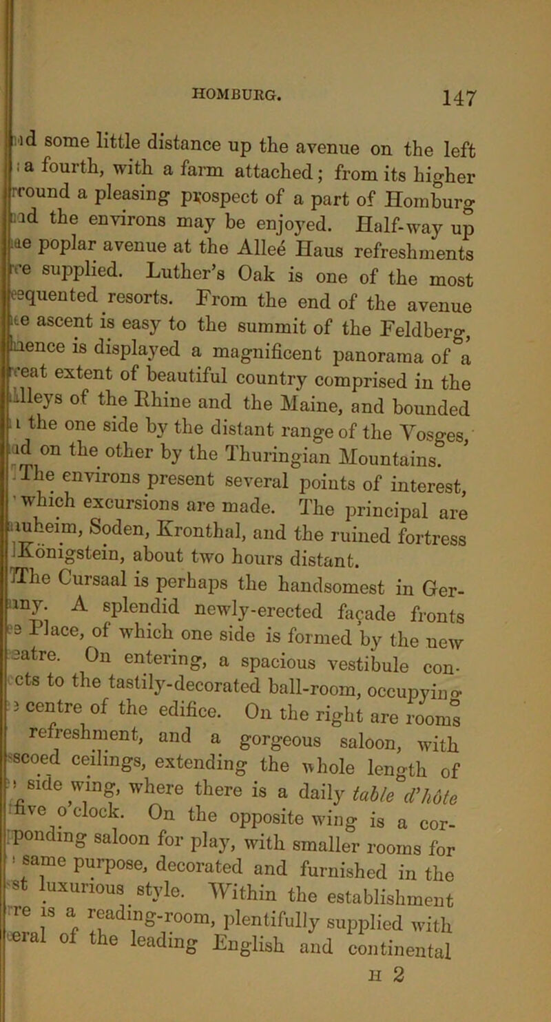 id some little distance up the avenue on the left ; a fourth, with a farm attached; from its higher rround a pleasing prospect of a part of Ilomburg aad the environs may be enjoyed. Half-way up iae poplar avenue at the Allee Haus refreshments rre applied. Luther’s Oak is one of the most esquented resorts. From the end of the avenue ite ascent is easy to the summit of the Feldberg, hence is displayed a magnificent panorama of°a veat extent of beautiful country comprised in the dlleys of the Rhine and the Maine, and bounded . i the one side by the distant range of the Yosges iad on the other by the Thuringian Mountains. -The environs present several points of interest, 'which excursions are made. The principal are nuhmm, Soden, Kronthal, and the ruined fortress Jidnigstein, about two hours distant. TThe Cursaal is perhaps the handsomest in Ger- A splendid newly-erected facade fronts 3 Place, of which one side is formed by the new satre. On entering, a spacious vestibule con- cts to the tastily-decorated ball-room, occupying 3 centre of the edifice. On the right are rooms refreshment, and a gorgeous saloon, with scoed ceilings, extending the ivhole leimth of .side wing, where there is a daily table cl’hdte five o clock. On the opposite wing is a cor- ’pondmg saloon for play, with smaller rooms for 1 ®a1me PurP°se> decorated and furnished in the St luxurious style. Within the establishment >e js a reading-room, plentifully supplied with eeral of the leading English and continental