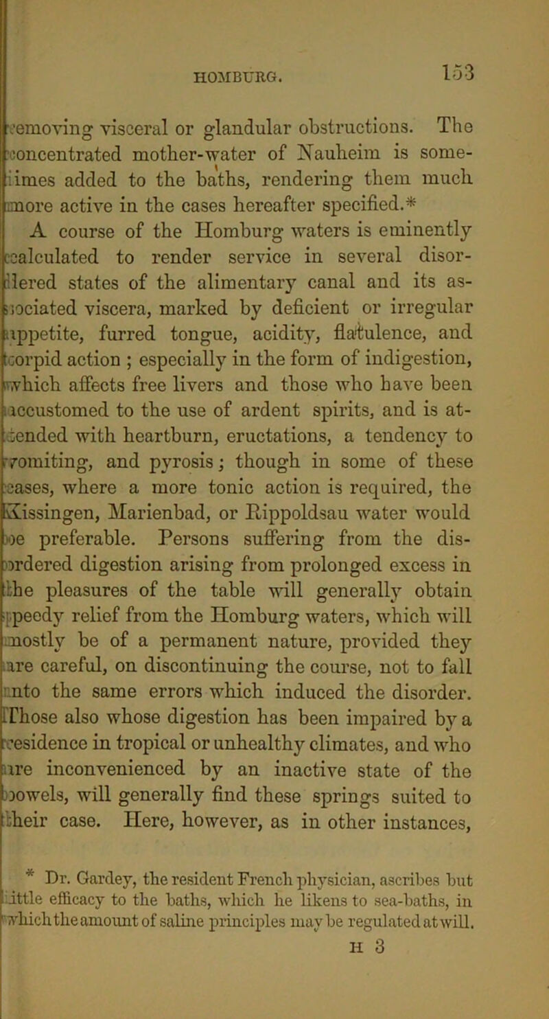 removing visceral or glandular obstructions. The concentrated mother-water of Nauheim is some- iimes added to the baths, rendering them much more active in the cases hereafter specified.* A course of the Homburg waters is eminently ecalculated to render service in several disor- dered states of the alimentary canal and its as- sociated viscera, marked by deficient or irregular appetite, fumed tongue, acidity, flatulence, and tcorpid action ; especially in the form of indigestion, which affects free livers and those who have been . iccustomed to the use of ardent spirits, and is at- tended with heartburn, eructations, a tendency to vomiting, and pyrosis; though in some of these cases, where a more tonic action is required, the Sissingen, Marienbad, or Rippoldsau water would »e preferable. Persons suffering from the dis- ordered digestion arising from prolonged excess in the pleasures of the table will generally obtain ppeedy relief from the Homburg waters, which will mostly be of a permanent nature, provided they iare careful, on discontinuing the course, not to fall nto the same errors which induced the disorder. Those also whose digestion has been impaired bv a residence in tropical or unhealthy climates, and who are inconvenienced by an inactive state of the vowels, will generally find these springs suited to :heir case. Here, however, as in other instances, Dr. Gardey, the resident French physician, ascribes but t ittle efficacy to the baths, which he likens to sea-baths, in rwhich the amount of saline principles maybe regulated at will.